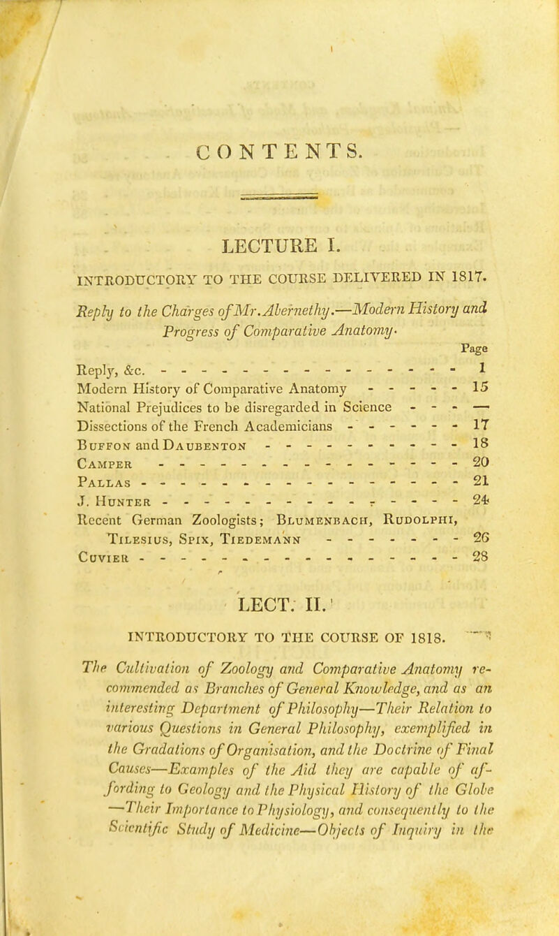 T CONTENTS. LECTURE I. INTRODUCTORY TO THE COURSE DELIVERED IN 1817. Reply to the Charges of Mr. Abernethy.—Modmi Histonj and Progress of Comparative Anatomy- Page Replj^, &c. - - 1 Modern History of Comparative Anatomy ----- 15 National Prejudices to be disregarded in Science - - - — Dissections of the French Academicians - -- -- -17 BuFFON and Daubenton ---18 Camper - -- -- .- -- -- -- --20 Pallas ----------------21 J. Hunter .----24? Recent German Zoologists; Blumenbach, Rudolphi, TiLESius, Spix, Tiedemann - - ■ 26 CuviER 28 LECT; II. • INTRODUCTORY TO THE COURSE OF 1818. The Cultivation of Zoology and Comparative Anatomy re- commended as Branches of General Knotuledge, and as an interesting Department of Philosophy—Their Relation to various Questions in General Philosophy, exemplified in the Gradations of Organisation, and the Doctrine (f Filial Causes—Examples of the Aid they are capable of af- fording to Geology and the Physical History of the Globe —Their Importance In Physiology, and consequently to the Scientific Study of Medicine—Objects of Inquiry in the