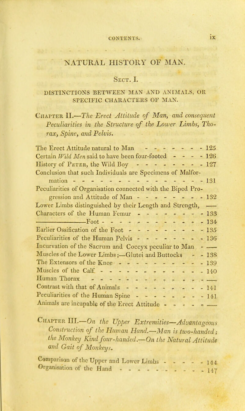 NATURAL HISTORY OF MAN. Sect. I. DISTINCTIONS BETWEEN MAN AND ANIMALS, OK SPECIFIC CHARACTEKS OF MAN. Chapter II.—The Erect Attitude of Man, and consequent Peculiarities in the Structure of the Lower Limbs, Tho- rax, Spine, and Pelvis. The Erect Attitude natural to Man 125 Certain TVild Men said to have been four-footed - - - - 126 History of Peter, the Wild Boy 127 Conclusion that such Individuals are Specimens of Malfor- mation -------------- - 131 Peculiarities of Organisation connected with the Biped Pro- gression and Attitude of Man -------- 132 Lower Limbs distinguished by their Length and Strengtli, Characters of tlie Human Femur - -- -- -- -133 Foot ----- 134. Earlier Ossification of the Foot r---------135 Peculiarities of the Human Pelvis - -- -- -- -136 Incurvation of the Sacrum and Coccyx peculiar to Man - Muscles of the Lower Limbs;—Glutei and Buttocks - - 138 The Extensors of the Knee - -- -- -- - -. 139 Muscles of the Calf - - 140 Human Thorax - Contrast with that of Animals M.l Peculiarities of the Human Spine 14-1. Animals arc incapable of the Erect Attitude - - - _ Chapter lU.—On the Upper Extremities—Advantageous Construction of the Human Hand.~Man is two-handed; the Monkey Kind four-handed.—On the Natural Attitude and Gait of Monkeys. Comparison of the Upper and Lower Limbs 144. Organisation of the Hand 14,|