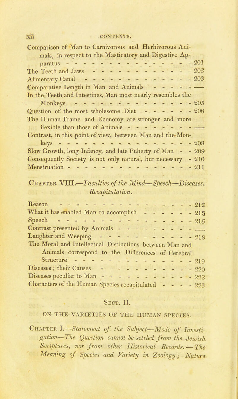 Comparison of Man to Carnivorous and Herbivorous Ani- mals, in respect to the Masticatory and Digestive Ap- paratus ---------- ----- 201 The Teeth and Jaws - 202 Alimentary Canal - -- -- -- -- -- -- 203 Comparative Length in Man and Animals - - - In the Teeth and Intestines, Man most nearly resembles the Monkeys - -- -- - - 205 Question of the most wholesome Diet ------ 206 The Human Frame and Economy are stronger and more flexible than those of Animals - -- - - -- - ■ Contrast, in this point of view, between Man and the Mon- keys --208 Slow Growth, long Infancy, and late Puberty of Man - - 209 Consequently Society is not only natural, but necessary - 210 Menstruation - -- -- -- -- -- -- --211 Chapter VIII.—Faculties of the Mmd—Speech—Diseases. Recapitulation. Reason - 212 What it has enabled Man to accomplish - 213 Speech - 215 Contrast presented by Animals - - - - - Laughter and Weeping - -218 The Moral and Intellectual Distinctions between Man and Animals correspond to the Differences of Cerebral Structure - - 219 Diseases; their Causes - 220 Diseases peculiar to Man - 222 Characters of the Human Species recapitulated - - - - 223 Sect. II. ON THE VARIETIES OF THE HUMAN SPECIES. Chapter I.—Statement of the Subject—Mode of Investi- gation—Tlie Question cannot be settled from the Jewish Scriptures^ nor from other Historical Records. — The Meaning of Species and Variety in Zoology ^ Nature-