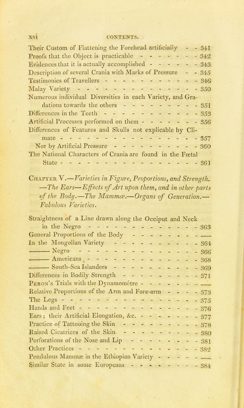 Their Custom of Flattening the Forehead artificially - - 341 Proofs that the Object is practicable ------- 342 Evidences that it is actually accomplished ------ 34.3 Description of several Crania with Marks of Pressure - - 345 Testimonies of Travellers - -- -- -- -- -- 34.5 Malay Variety 350 Numerous individual Diversities in each Variety, and Gra- dations towards the others - -- -- -- -- 351 Difterences in the Teeth - -- - -- -- -- - 353 Artificial Processes performed on them ------- 355 Differences of Features and Skulls not explicable by Cli- mate --------------- - 357 Nor by Artificial Pressure - -- -- -- -- - 350 The National Characters of Crania are found in the Foetal State 361 Chapter V.—Varieties in Figure, Proportions, and Strength. —The Ears—Effects of Art upon them, and in other parts of the Body.—The Mammce.—Organs of Generation.— Fahuloics Varieties. Straightness of a Line drawn along the Occiput and Neck in the Negro - 353 General Proportions of the Body In the Mongolian Variety - 361. Negro 366 Americans - 368 South-Sea Islanders - -- -- -- -- - 359 Differences in Bodily Strength - -- -- -- --371 Peron's Trials with the Dynamometre ------- Relative Proportions of the Arm and Fore-arm - . - - 373 The Legs -- - 375 Hands and Feet -- - 375 Ears; their Artificial Elongation, &c. ------- 377 Practice of Tattooing the Skin - 3-3 Raised Cicatrices of the Skin - 3gQ Perforations of the Nose and Lip - -- -----381 Other Practices - -- 332 Pendulous Mamnwe in the Ethiopian Variety ----- Similar State in some Europeans - -- iw--- - 384,