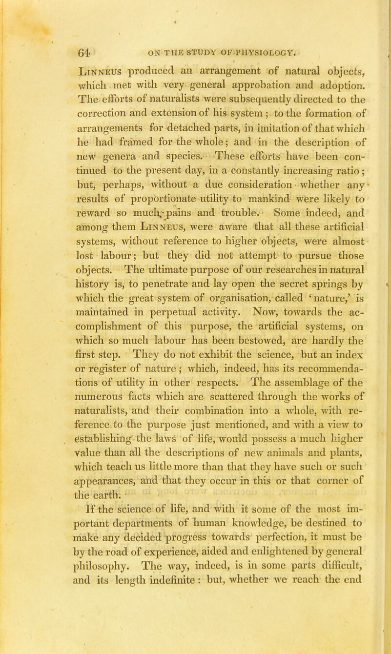 liiNNEUs produced an arrangement of natural objects, which met with very general approbation and adoption. The etForts of naturalists were subsequently directed to the correction and extension of his system ; to the formation of arrangements for detached parts, in imitation of that which he had framed for the whole; and in the description of new genera and species. These efforts have been con- tinued to the present day, in a constantly increasing ratio; but, perhaps, without a due consideration whether any results of proportionate utility to mankind were likely to reward so muclv pains and trouble. Some indeed, and among them Linneus, were aware that all these artificial systems, without reference to higher objects, were almost lost labour; but they did not attempt to pui'sue those objects. The ultimate purpose of our researches in natural history is, to penetrate and lay open the secret springs by which the great system of organisation, called 'nature,' is maintained in perpetual activity. Now, towards the ac- complishment of this purpose, the artificial systems, on which so much labour has been bestowed, are hardly the first step. They do not exhibit the science, but an index or register of nature ; which, indeed, has its recommenda- tions of utility in other respects. The assemblage of the numerous facts which are scattered through the works of naturalists, and their combination into a whole, with re- ference to the purpose just mentioned, and with a view to establishing the laws of life, would possess a much liigher value than all the descriptions of new animals and plants, which teach us little more than that they have such or such appearances, and that they occur in this or that corner of the earth. If the science of life, and with it some of the most im- portant departments of Ixuman knowledge, be destined to make any decided progress towards perfection, it must be by the road of experience, aided and enlightened by general philosophy. The way, indeed, is in some parts difficult, and its length indefinite: but, whether we reach the end