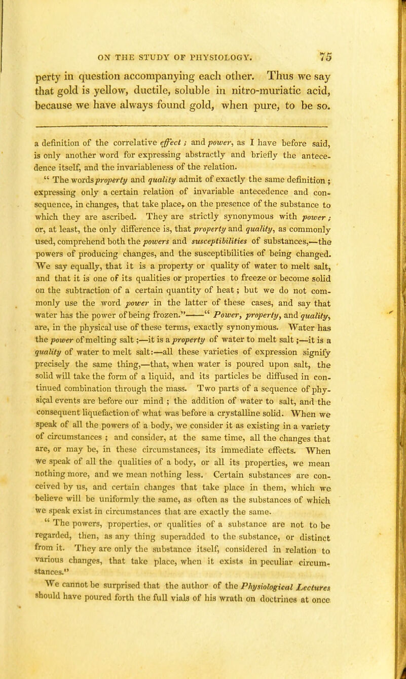 perty in question accompanying each other. Thus we say that gold is yellow, ductile, soluble in nitro-muriatic acid, because we have always found gold, when pure, to be so. a definition of the correlative effect; and power, as I have before said, is only another word for expressing abstractly and briefly the antece- dence itself, and the invariableness of the relation.  The vroxAsproperty and quality admit of exactly the same definition ; expressing only a certain relation of invariable antecedence and con- sequence, in changes, that take place, on the presence of the substance to which they are ascribed. They are strictly synonymous with power; or, at least, the only difference is, that property and quality, as commonly used, comprehend both the powers and susceptibilities of substances,—the powers of producing changes, and the susceptibilities of being changed. We say equally, that it is a property or quality of water to melt salt, and that it is one of its qualities or properties to freeze or become solid on the subtraction of a certain quantity of heat; but we do not com- monly use the word power in the latter of these cases, and say that water has the power of being frozen.  Power, property, and quality, are, in the physical use of these terms, exactly synonymous. Water has the power of melting salt;—^it is a. property of water to melt salt;—it is a quality of water to melt salt:—all these varieties of expression signify precisely the same thing,—that, when water is poured upon salt, the solid will take the form of a liquid, and its particles be diffused in con- tinued combination through the mass. Two parts of a sequence of phy- sigal events are before our mind ; the addition of water to salt, and the consequent liquefaction of what was before a crystalline solid. When we speak of all the powers of a body, we consider it as existing in a variety of circumstances ; and consider, at the same time, all the changes that are, or may be, in these circumstances, its immediate effects. When we speak of all the qualities of a body, or all its properties, we mean nothing more, and we mean nothing less. Certain substances are con-, ceived by us, and certain changes that take place in them, which we believe will be uniformly the same, as often as the substances of which we speak exist in circumstances that are exactly the same.  The powers, properties, or qualities of a substance are not to be regarded, then, as any thing superadded to the substance, or distinct from it. They are only the substance itself, considered in relation to various changes, that take place, when it exists in peculiar circum- stances. We cannot be surprised that the author of the Physiological Lectures, should have poured forth the full vials of his wrath on doctrines at once