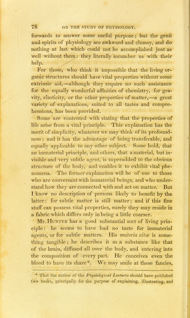 forwards to answer some useful purpose; but the genii and spirits of physiology are awkward and clumsy, and do nothing at last which could not be accomplished just as well without them: they literally incumber us with their help. For those, who think it impossible that the living or- ganic structures should have vital properties without some extrinsic aid,—although they require no such assistance for the equally wonderful affinities of chemistry, for gra- vity, elasticity, or the other properties of matter,—a great variety of explanations, suited to all tastes and compre- hensions, has been provided. Some are contented with stating that the properties of life arise from a vital principle. This explanation has the merit of simplicity, whatever we may think of its profoiuid- ness ; and it has the advantage of being transferable, and equally applicable to any other subject. Some hold, that an immaterial principle, and others, that a material, but in- visible and very subtle agent, is superadded to the obvious structure of the body, and enables it to exhibit vital phe- nomena. The former explanation will be of use to those who are conversant with immaterial beings, and who under- stand how they are connected with and act on matter. But I know no description of persons likely to benefit by the latter: for subtle matter is still matter; and if this fine stuff can possess vital properties, surely they may I'eside in a fabric which differs only in being a little coarser. Mr. Hunter has a good substantial sort of living prin- ciple : he seems to have had no taste for immaterial agents, or for subtle matters. His materia v'Ucb is some- thing tangible; he describes it as a substance like that of the brain, diffused all over the body, and entering into the composition of every part. He conceives even the blood to have its share *. We may smile at these fancies, • That the author of the Physiological Lectures should have published two books, principally for the purpose of explaining, illustrating, and