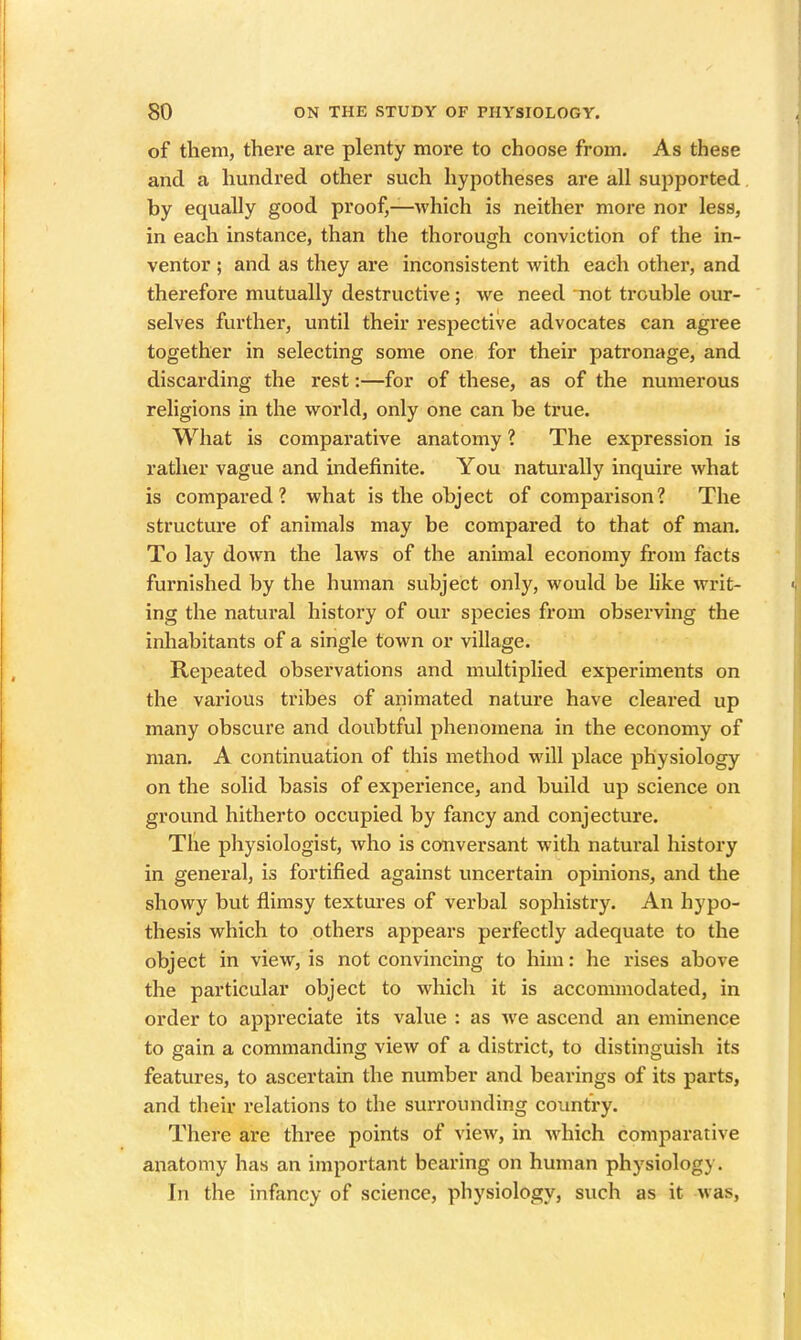 of them, there are plenty more to choose from. As these and a hundred other such hypotheses are all supported by equally good proof,—which is neither more nor less, in each instance, than the thorough conviction of the in- ventor ; and as they are inconsistent with each other, and therefore mutually destructive; we need not trouble our- selves further, until their respective advocates can agree together in selecting some one for their patronage, and discarding the rest:—for of these, as of the numerous religions in the world, only one can be true. What is comparative anatomy ? The expression is rather vague and indefinite. You naturally inquire what is compared? what is the object of comparison? The structure of animals may be compared to that of man. To lay down the laws of the animal economy from facts furnished by the human subject only, would be like writ- ing the natural history of our species from observing the inhabitants of a single town or village. Repeated observations and multiplied experiments on the various tribes of animated nature have cleared up many obscure and doubtful phenomena in the economy of man. A continuation of this method will place physiology on the solid basis of experience, and build up science on ground hitherto occupied by fancy and conjecture. The physiologist, who is conversant with natural history in general, is fortified against uncertain opinions, and the showy but flimsy textures of verbal sophistry. An hypo- thesis which to others appears perfectly adequate to the object in view, is not convincing to him: he rises above the particular object to which it is accommodated, in order to appreciate its value : as we ascend an eminence to gain a commanding view of a district, to distinguish its features, to ascertain the number and bearings of its parts, and their relations to the surrounding country. There are three points of view, in which comparative anatomy has an important bearing on human physiology. In the infancy of science, physiology, such as it was,