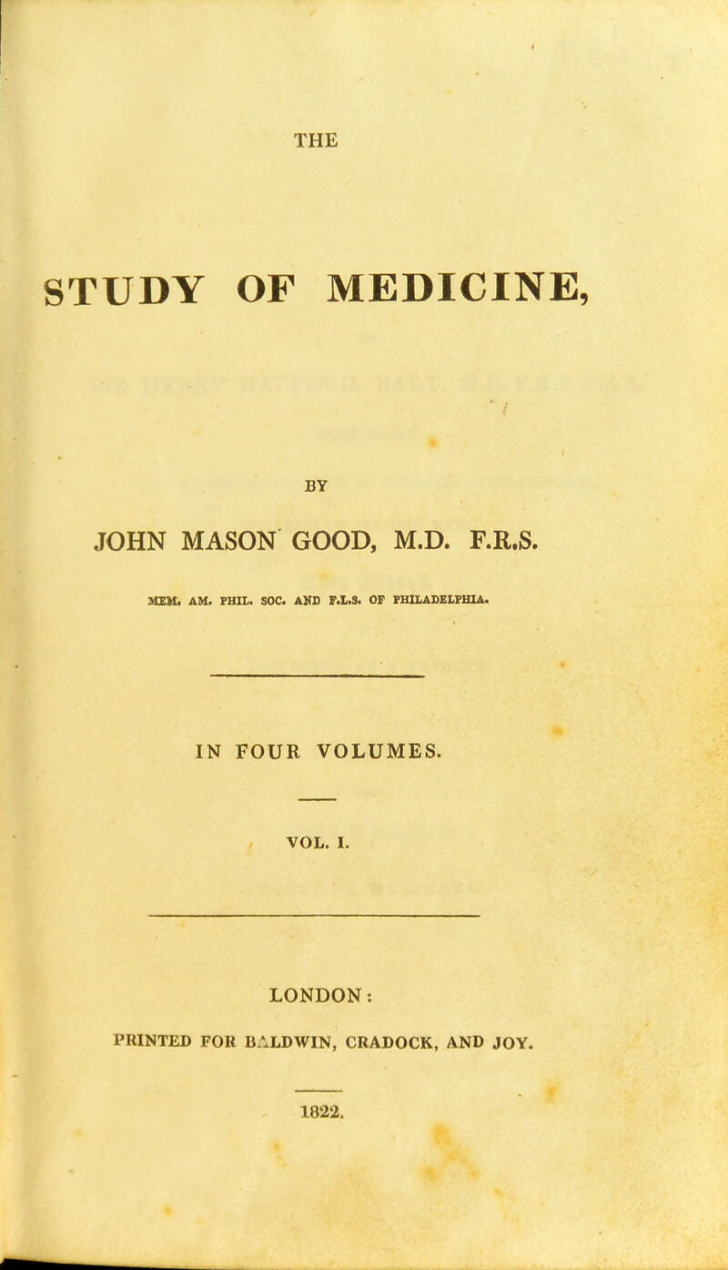 STUDY OF MEDICINE, BY JOHN MASON GOOD, M.D. F.R.S. MEM. AM. PHIL, SOC. AND F.L.3. OF PHILADELPHIA. IN FOUR VOLUMES. vol. I. LONDON: PRINTED FOR BALDWIN, CRADOCK, AND JOY. 1822.