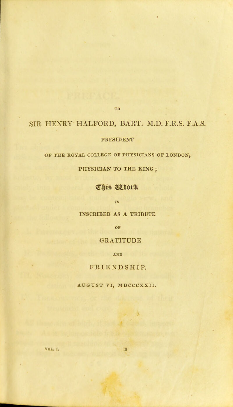 SIR HENRY HALFORD, BART. M.D. F.R.S. F.A.S. PRESIDENT OF THE ROYAL COLLEGE OF PHYSICIANS OF LONDON, PHYSICIAN TO THE KING j IS INSCRIBED AS A TRIBUTE OF GRATITUDE AND FRIENDSHIP. AUGUST VI, MDCCCXXII. .1