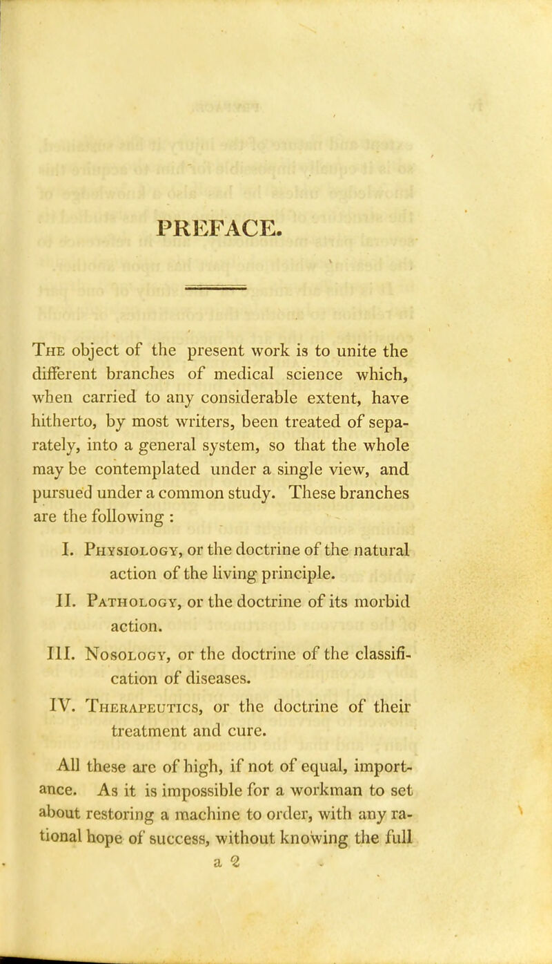 PREFACE. The object of the present work is to unite the different branches of medical science which, when carried to any considerable extent, have hitherto, by most writers, been treated of sepa- rately, into a general system, so that the whole may be contemplated under a single view, and pursued under a common study. These branches are the following : I. Physiology, or the doctrine of the natural action of the living principle. II. Pathology, or the doctrine of its morbid action. III. Nosology, or the doctrine of the classifi- cation of diseases. IV. Therapeutics, or the doctrine of their treatment and cure. All these are of high, if not of equal, import- ance. As it is impossible for a workman to set about restoring a machine to order, with any ra- tional hope of success, without knowing the full