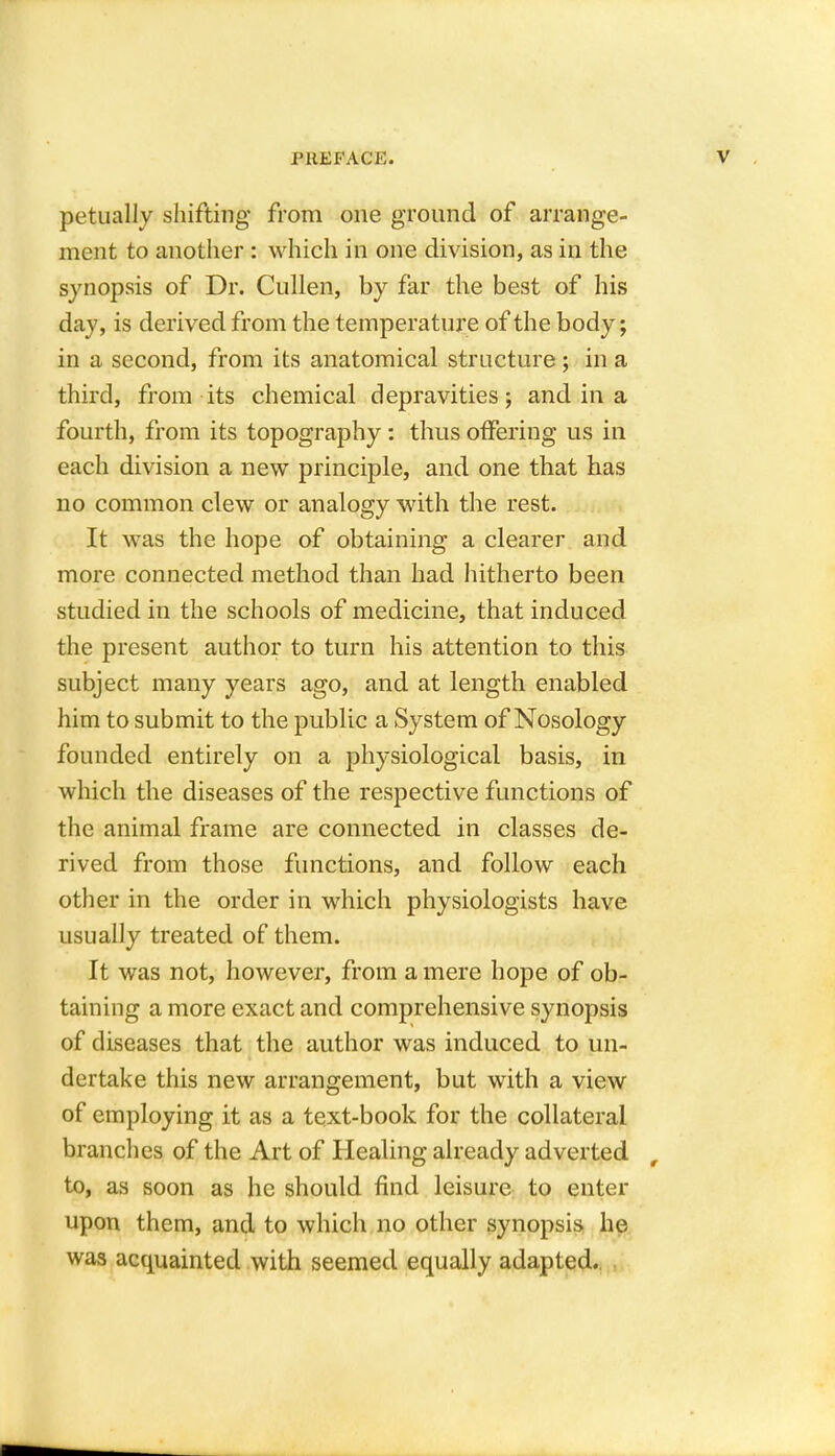 petually shifting from one ground of arrange- ment to another : which in one division, as in the synopsis of Dr. Cullen, by far the best of his day, is derived from the temperature of the body; in a second, from its anatomical structure ; in a third, from its chemical depravities; and in a fourth, from its topography: thus offering us in each division a new principle, and one that has no common clew or analogy with the rest. It was the hope of obtaining a clearer and more connected method than had hitherto been studied in the schools of medicine, that induced the present author to turn his attention to this subject many years ago, and at length enabled him to submit to the public a System of Nosology founded entirely on a physiological basis, in which the diseases of the respective functions of the animal frame are connected in classes de- rived from those functions, and follow each other in the order in which physiologists have usually treated of them. It was not, however, from a mere hope of ob- taining a more exact and comprehensive synopsis of diseases that the author was induced to un- dertake this new arrangement, but with a view of employing it as a text-book for the collateral branches of the Art of Healing already adverted to, as soon as he should find leisure to enter upon them, and to which no other synopsis he was acquainted with seemed equally adapted.