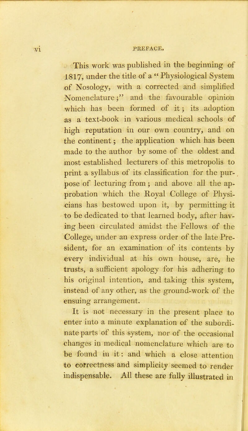 This work was published in the beginning of 1817, under the title of a  Physiological System of Nosology, with a corrected and simplified Nomenclature j and the favourable opinion which has been formed of it; its adoption as a text-book in various medical schools of high reputation in our own country, and on the continent; the application which has been made to the author by some of the oldest and most established lecturers of this metropolis to print a syllabus of its classification for the pur- pose of lecturing from; and above all the ap- probation which the Royal College of Physi- cians has bestowed upon it, by permitting it to be dedicated to that learned body, after hav- ing been circulated amidst the Fellows of the College, under an express order of the late Pre- sident, for an examination of its contents by every individual at his own house, are, he trusts, a sufficient apology for his adhering to his original intention, and taking this system, instead of any other, as the ground-work of the ensuing arrangement. It is not necessary in the present place to enter into a minute explanation of the subordi- nate parts of this system, nor of the occasional changes in medical nomenclature which are to be found in it: and which a close attention to correctness and simplicity seemed to render indispensable. All these are fully illustrated in