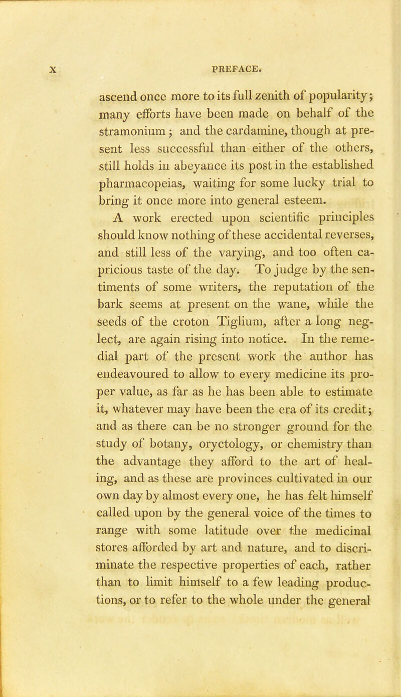 ascend once more to its full zenith of popularity; many efforts have been made on behalf of the stramonium ; and the cardamine, though at pre- sent less successful than either of the others, still holds in abeyance its post in the established pharmacopeias, waiting for some lucky trial to bring it once more into general esteem. A work erected upon scientific principles should know nothing of these accidental reverses, and still less of the varying, and too often ca- pricious taste of the day. To judge by the sen- timents of some writers, the reputation of the bark seems at present on the wane, while the seeds of the croton Tiglium, after a long neg- lect, are again rising into notice. In the reme- dial part of the present work the author has endeavoured to allow to every medicine its pro- per value, as far as he has been able to estimate it, whatever may have been the era of its credit; and as there can be no stronger ground for the study of botany, oryctology, or chemistry than the advantage they afford to the art of heal- ing, and as these are provinces cultivated in our own day by almost every one, he has felt himself called upon by the general voice of the times to range with some latitude over the medicinal stores afforded by art and nature, and to discri- minate the respective properties of each, rather than to limit himself to a few leading produc- tions, or to refer to the whole under the general