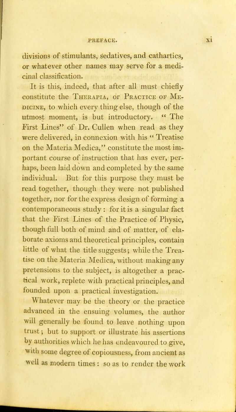 divisions of stimulants, Sedatives, and cathartics, or whatever other names may serve for a medi- cinal classification. It is this, indeed, that after all must chiefly constitute the Therapia, or Practice of Me- dicine, to which every thing else, though of the utmost moment, is but introductory.  The First Lines of Dr. Cullen when read as they were delivered, in connexion with his  Treatise on the Materia Medica, constitute the most im- portant course of instruction that has ever, per- haps, been laid down and completed by the same individual. But for this purpose they must be read together, though they were not published together, nor for the express design of forming a contemporaneous study: for it is a singular fact that the First Lines of the Practice of Physic, though full both of mind and of matter, of ela- borate axioms and theoretical principles, contain little of what the title suggests; while the Trea- tise on the Materia Medica, without making any pretensions to the subject, is altogether a prac- tical work, replete with practical principles, and founded upon a practical investigation. Whatever may be the theory or the practice advanced in the ensuing volumes, the author will generally be found to leave nothing upon trust; but to support or illustrate his assertions by authorities which he has endeavoured to give, with some degree of copiousness, from ancient as well as modern times: so as to render the work