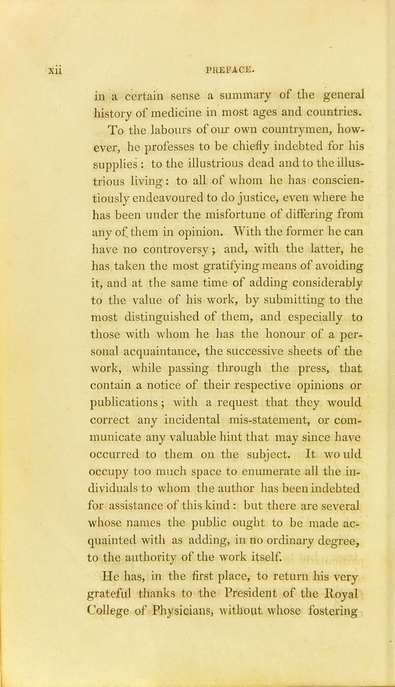 in a certain sense a summary of the general history of medicine in most ages and countries. To the labours of our own countrymen, how- ever, he professes to be chiefly indebted for his supplies : to the illustrious dead and to the illus- trious living: to all of whom he has conscien- tiously endeavoured to do justice, even where he has been under the misfortune of differing from any ofsthem in opinion. With the former he can have no controversy; and, with the latter, he has taken the most gratifying means of avoiding it, and at the same time of adding considerably to the value of his work, by submitting to the most distinguished of them, and especially to those with whom he has the honour of a per- sonal acquaintance, the successive sheets of the work, while passing through the press, that contain a notice of their respective opinions or publications ; with a request that they would correct any incidental mis-statement, or com- municate any valuable hint that may since have occurred to them on the subject. It wo uld occupy too much space to enumerate all the in- dividuals to whom the author has been indebted for assistance of this kind : but there are several whose names the public ought to be made ac- quainted with as adding, in no ordinary degree, to the authority of the work itself. He has, in the first place, to return his very grateful thanks to the President of the Royal College of Physicians, without whose fostering