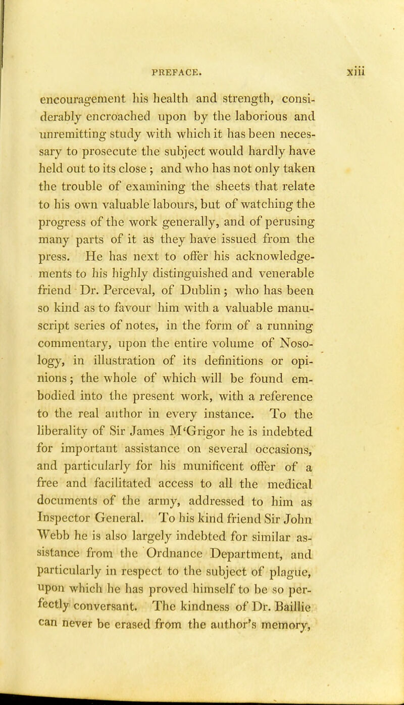 encouragement his health and strength, consi- derably encroached upon by the laborious and unremitting study with which it has been neces- sary to prosecute the subject would hardly have held out to its close ; and who has not only taken the trouble of examining the sheets that relate to his own valuable labours, but of watching the progress of the work generally, and of perusing many parts of it as they have issued from the press. He has next to offer his acknowledge- ments to his highly distinguished and venerable friend Dr. Perceval, of Dublin; who has been so kind as to favour him with a valuable manu- script series of notes, in the form of a running commentary, upon the entire volume of Noso- logy, in illustration of its definitions or opi- nions ; the whole of which will be found em- bodied into the present work, with a reference to the real author in every instance. To the liberality of Sir James M'Grigor he is indebted for important assistance on several occasions, and particularly for his munificent offer of a free and facilitated access to all the medical documents of the army, addressed to him as Inspector General. To his kind friend Sir John Webb he is also largely indebted for similar as- sistance from the Ordnance Department, and particularly in respect to the subject of plague, upon which he has proved himself to be so per- fectly conversant. The kindness of Dr. Baillie
