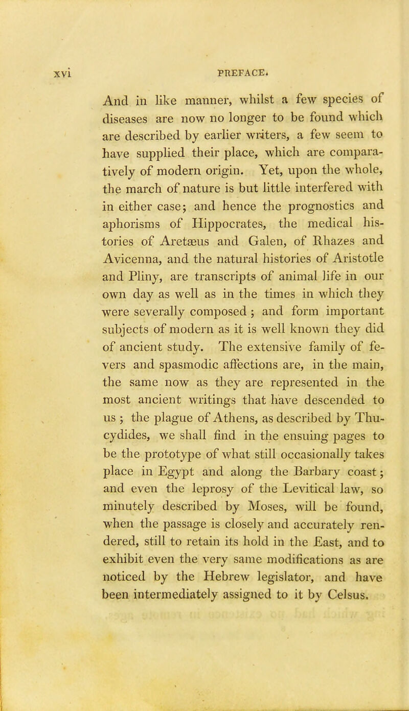 And in like manner, whilst a few species of diseases are now no longer to be found which are described by earlier writers, a few seem to have supplied their place, which are compara- tively of modern origin. Yet, upon the whole, the march of nature is but little interfered with in either case; and hence the prognostics and aphorisms of Hippocrates, the medical his- tories of Aretaeus and Galen, of Rhazes and Avicenna, and the natural histories of Aristotle and Pliny, are transcripts of animal life in our own day as well as in the times in which they were severally composed ; and form important subjects of modern as it is well known they did of ancient study. The extensive family of fe- vers and spasmodic affections are, in the main, the same now as they are represented in the most ancient writings that have descended to us ; the plague of Athens, as described by Thu- cydides, we shall find in the ensuing pages to be the prototype of what still occasionally takes place in Egypt and along the Barbary coast; and even the leprosy of the Levitical law, so minutely described by Moses, will be found, when the passage is closely and accurately ren- dered, still to retain its hold in the East, and to exhibit even the very same modifications as are noticed by the Hebrew legislator, and have been intermediately assigned to it by Celsus.