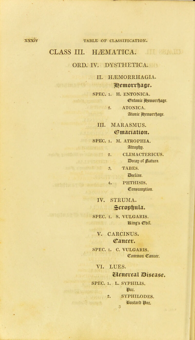 CLASS III. HiEMATTCA. ORD. IV. DYSTHETICA. II. H^MORRHAGIA. SPEC. 1. H. ENTONICA. Cntonic &emorrf)age. 2. ATONIC A. atonic ?£cmotrf)age. III. MARASMUS. <£m<matton. SPEC. 1. M. ATROPHIA. satropfjg. 2. CLIMACTERICUS. Herag of feature. 3. TABES. Drrlmr 4. PHTHISIS. Consumption. IV. STRUMA. SPEC. 1. S. VULGARIS. Sing's Cbil. V. CARCINUS. Chancer. SPEC. 1. C. VULGARIS. Common Cancer. VI. LUES. WUneve&l m#caM. SPEC. 1. L. SYPHILIS. »ox. 2. SYPHILODES. tfastari $or.