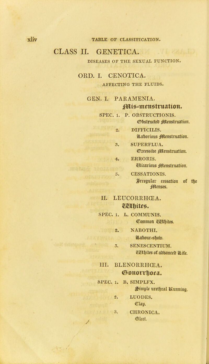 CLASS II. GENETICA. DISEASES OF THE SEXUAL FUNCTION. ORD. I. CENOTICA. AFFECTING THE FLUIDS. GEN. I. PARAMENIA. iHfUsMtnntsrtruattott. SPEC. 1. P. OBSTRUCTIONIS. ©BStructco Menstruation. 2. DIFFICILIS. Hafcorious Menstruation. S. SUPERFLUA. <£xcessibe Menstruation. 4. ERRORIS. sairarious Menstruation. 5. CESSATIONIS. irregular cessation of tf)e Menses. II. LEUCORRHCEA. SPEC. 1. L. COMMUNIS. Common 312Sf)rtes. 2. NABOTHI. ILat>our=sfjoto. 3. SENES CENTIUM. 312Rf)ttes of aobanretr Hife. III. BLENORRHCEA. SPEC. 1. B. SIMPLFX. Sample utetfiral Shunting. 2. LUODES. Clap. 3, CHRONICA. . (Sleet.