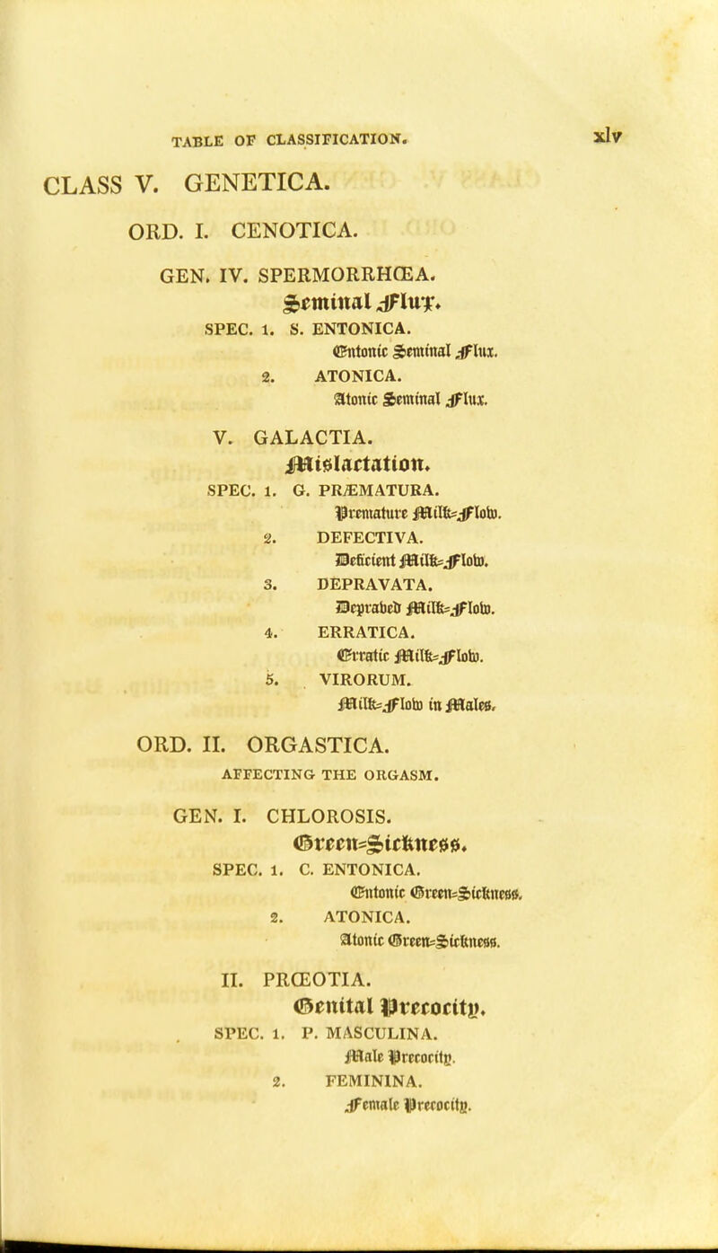 V. GENETICA. ORD. I. CENOTICA. GEN. IV. SPERMORRHOEA. r nn t nal dFluf* SPEC. 1. S. ENTONICA. dhitontc Seminal jflm. 2. ATONICA. atonic Seminal jflux. V. GALACTIA. fHtslartatton. SPEC. 1. G. PREMATURA. premature fttilfc=if loto. 2. DEFECTIVA. Deficient fHilfejfloto. 3. DEPRAVATA. HeprabeU JUtil&sjfloto. 4. ERRATIC A. <Bh*atic jfStilfevif low. 5. VIRORUM. feilfejfloto tnjWales, ORD. II. ORGASTICA. AFFECTING THE ORGASM. GEN. I. CHLOROSIS. SPEC. 1. C. ENTONICA. CEntonic <Smtt=&icfeneB&, 2. ATONICA. atonic (Sceen=S»ieftnc88. n. PRGEOTIA. ©enital flJmoctty. SPEC. 1. P. MASCULINA. fttale $rccocitgv 2. FEMININA. emale $recocttg.