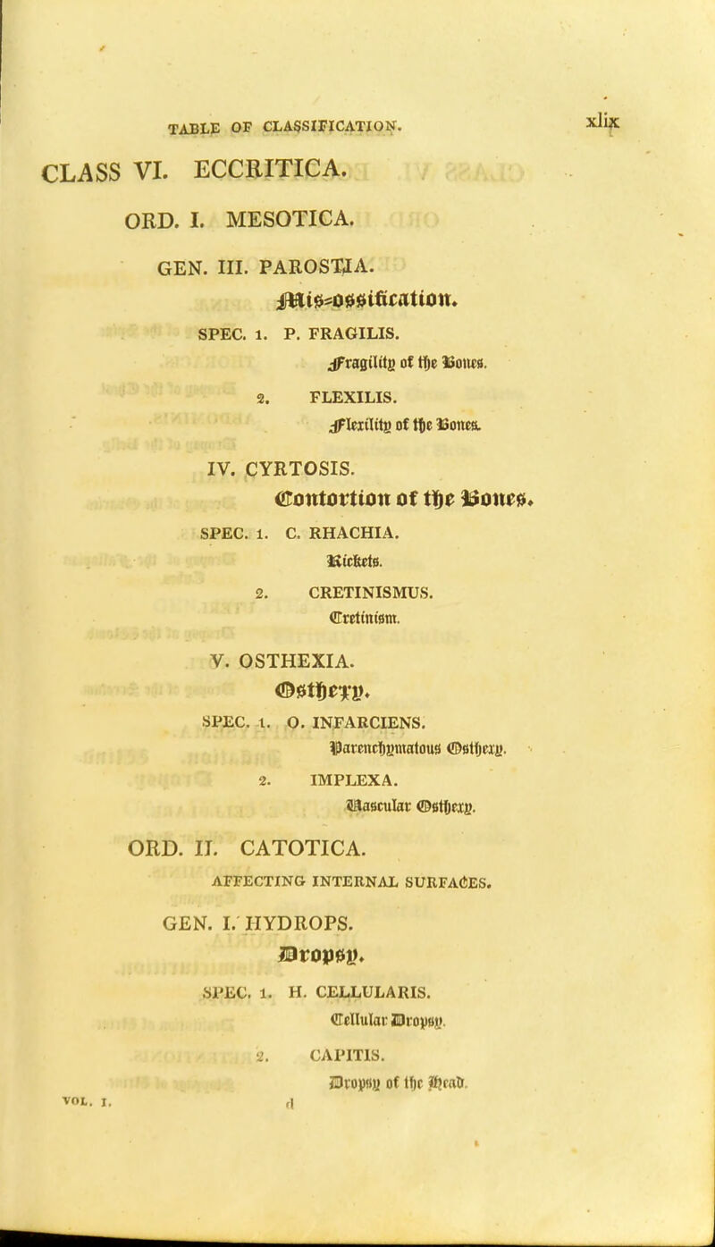 CLASS VI. ECCRITICA. ORD. I. MESOTICA. GEN. III. PAROST2A. SPEC. 1. P. FRAGILIS. jf ragtUtg of tfje Uoiu». 2. FLEXILIS. dFIcirtits of tte ISonea. IV. CYRTOSIS. Contortion of tte tionre* SPEC. 1. C. RHACHIA. Hic&ete. 2. CRETINISMUS. Cretinism. V. OSTHEXIA. SPEC. 1. O. INFARCIENS. $arencf)i>matou3 ©8tljeii>. 2. IMPLEXA. iiaascular ©Btyeig- ORD. II. CATOTICA. AFFECTING INTERNAL SURFACES. GEN. I. HYDROPS. Droj)f>t>. SPEC. 1. H. CELLULARIS. Cellular JDroyBy. '2. CAPITIS. Bvopi} of lf)f if?rao\ VOL. I, ,|
