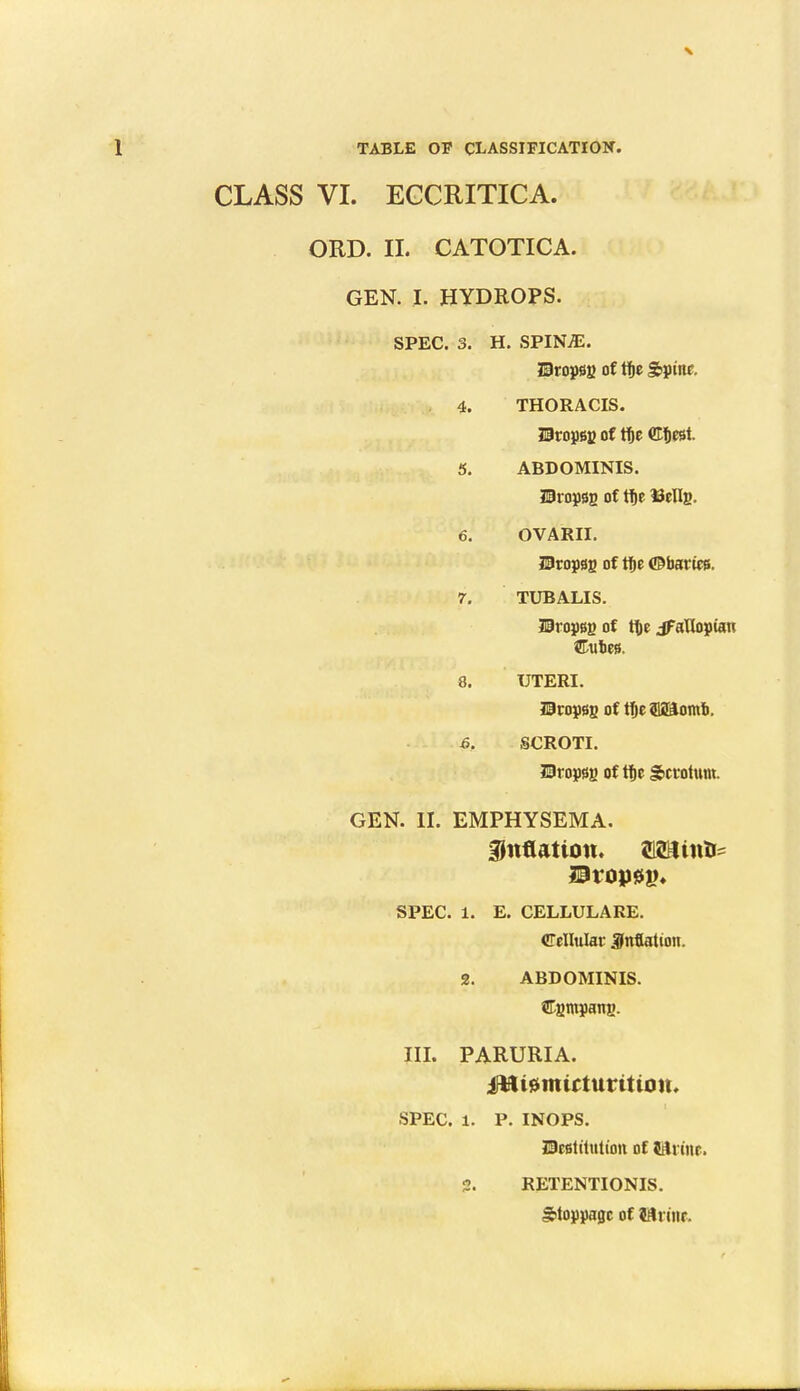 X TABLE OF CLASSIFICATION. CLASS VI. ECCRITICA. ORD. II. CATOTICA. GEN. I. HYDROPS. SPEC. 3. H. SPINjE. SJropsg of tf»c Spine. 4. THORACIS. Uropsg of tf)e ffltest. 5. ABDOMINIS. Uropgg of tf)C 13eIIg. 6. OVARII. ISropgg of tfte ©barics. 7. TUBALIS. SEropsg of fte aUopian Unties. 8. UTERI. Uropsg of ffje aSiomb. 6. SCROTI. ?lropssg of tbc Scrotum. GEN. II. EMPHYSEMA. inflation. aZUinte Dropsy. SPEC. 1. E. CELLULARE. Cellular inflation. 2. ABDOMINIS. Cgmpang. III. PARURIA. irBt^mirturtttou. SPEC. 1. P. INOPS. JDeetitutioti of iAx im, 2. RETENTIONIS. Stoppage of Iftrctic.