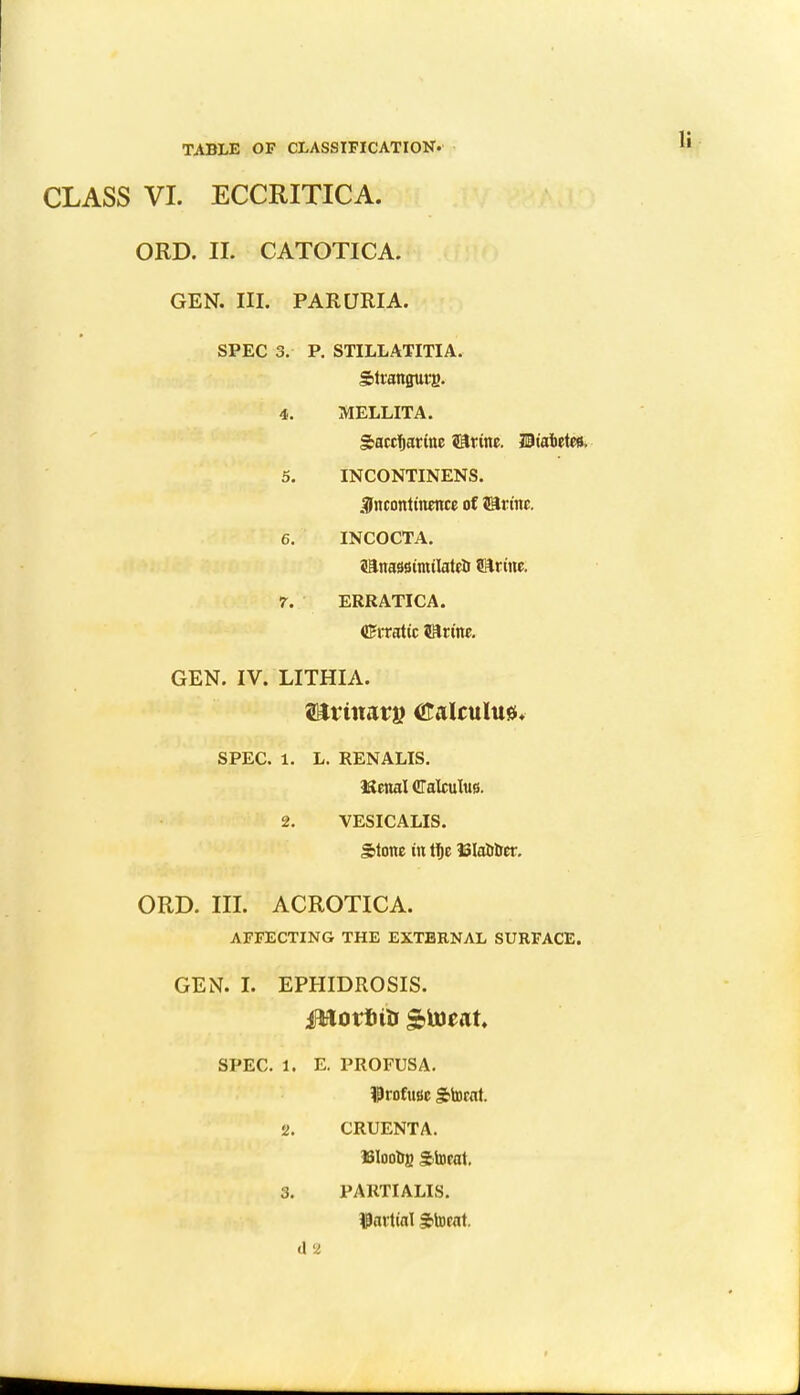 CLASS VI. ECCRITICA. ORD. II. CATOTICA. GEN. III. PARURIA. SPEC 3. P. STILLATITIA. Strangury 4. MELLITA. Saccharine ©tine. Hiafcetes. 5. INCONTINENS. incontinence of J3rinc. 6. INCOCTA. sanassimilatefc Brine. 7. ERRATIC A. (Erratic Sftrine. GEN. IV. LITHIA. SPEC. 1. L. RENALIS. iSenal Calculus. 2. VESICALIS. Stone in tfie iSIaober. ORD. III. ACROTICA. AFFECTING THE EXTERNAL SURFACE. GEN. I. EPHIDROSIS. SPEC. 1. E. PROFUSA. iProfussc Stocat. 2. CRUENTA. ISIoobg gtocat. 3. PARTIALIS. partial ffocat. d 2