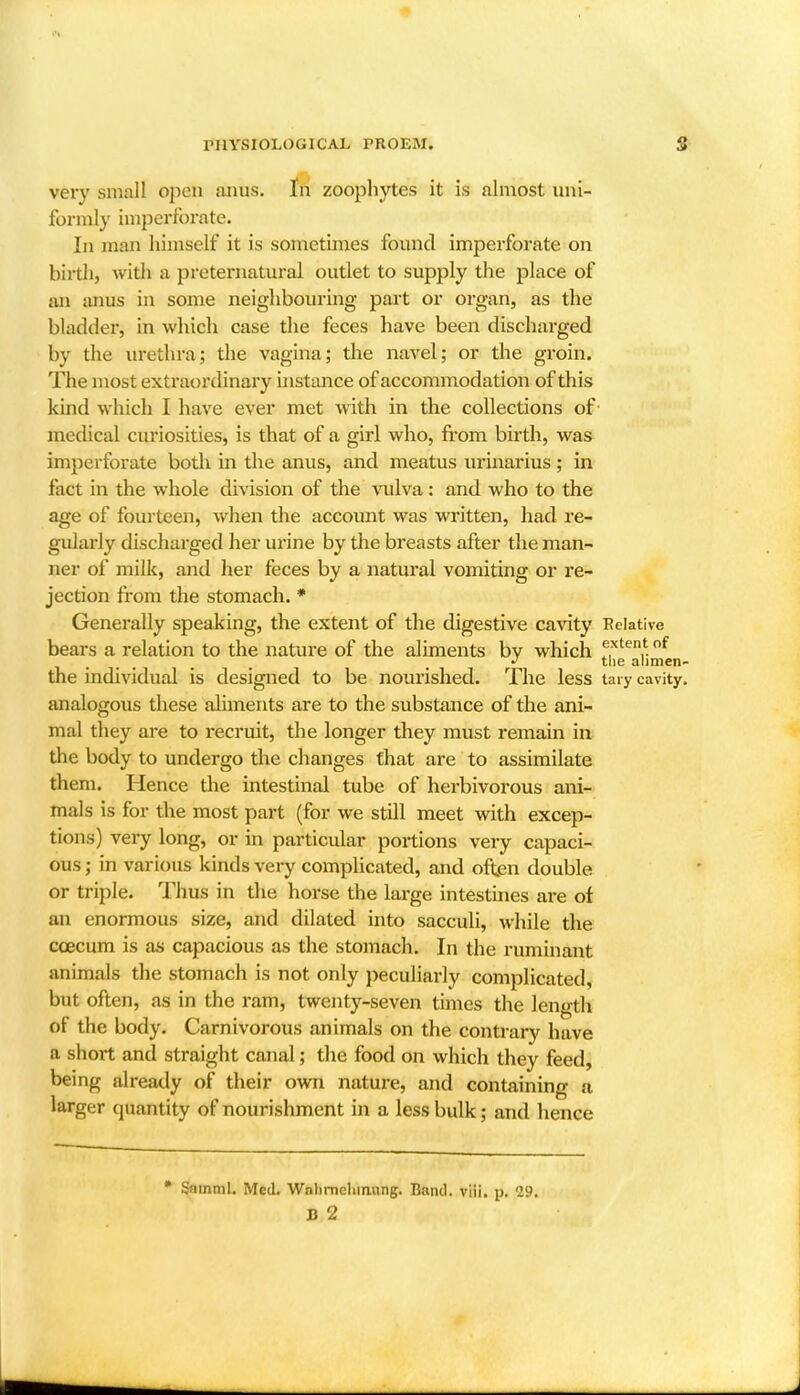 very small open anus. In zoophytes it is almost uni- formly imperforate. In man himself it is sometimes found imperforate on birth, widi a preternatural outlet to supply the place of an anus in some neighbouring part or organ, as the bladder, in which case the feces have been discharged by the urethra; the vagina; the navel; or the groin. The most extraordinary instance of accommodation of this kind which I have ever met with in the collections of- medical curiosities, is that of a girl who, from birth, was imperforate both in the anus, and meatus urinarius ; in fact in the whole division of the vulva : and who to the age of fourteen, when the account was written, had re- gularly discharged her urine by the breasts after the man- ner of milk, and her feces by a natural vomiting or re- jection from the stomach. * Generally speaking, the extent of the digestive cavity Relative bears a relation to the nature of the aliments by which f,xten.^of the alimen- the individual is designed to be nourished. The less tary cavity, analogous these aliments are to the substance of the ani- mal they are to recruit, the longer they must remain in the body to undergo the changes that are to assimilate them. Hence the intestinal tube of herbivorous ani- mals is for the most part (for we still meet with excep- tions) very long, or in particular portions very capaci- ous; in various kinds very complicated, and often double or triple. Thus in the horse the large intestines ai-e of an enormous size, and dilated into sacculi, while the ccecum is as capacious as the stomach. In the ruminant animals the stomach is not only peculiarly complicated, but often, as in the ram, twenty-seven times the length of the body. Carnivorous animals on the contrary have a short and straight canal; the food on which they feed, being already of their own nature, and containing a larger quantity of nourishment in a less bulk; and hence • SainmL Med. Wnlimchmung. Band. viii. p. 29. B 2