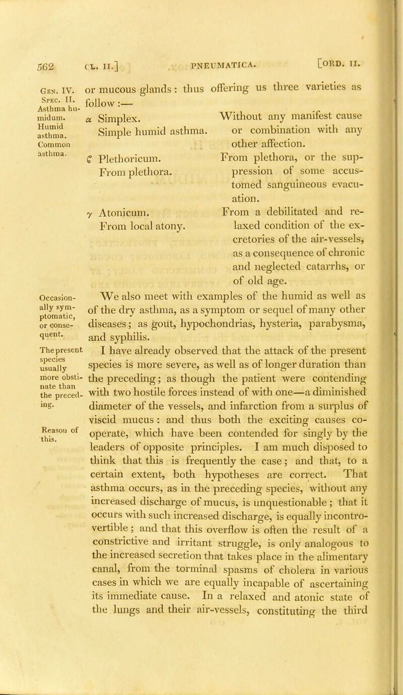 Gen. IV. Spec. LI. Asthma hu- midum. Humid asthma. Common asth ma. or mucous glands follow:— thus offering us three varieties as a. Simplex. Simple humid asthma. £ Plethoricum. From plethora. Atonicum. From local atony. Occasion- ally sym- ptomatic, or conse- quent. The present species usually more obsti- nate than the preced- ing. Reason of this. Without any manifest cause or combination with any other affection. From plethora, or the sup- pression of some accus- tomed sanguineous evacu- ation. From a debilitated and re- laxed condition of the ex- cretories of the air-vessels, as a consequence of chronic and neglected catarrhs, or of old age. We also meet with examples of the humid as well as of the dry asthma, as a symptom or sequel of many other diseases; as gout, hypochondrias, hysteria, parabysma, and syphilis. I have already observed that the attack of the present species is more severe, as well as of longer duration than the preceding; as though the patient were contending with two hostile forces instead of with one—a diminished diameter of the vessels, and infarction from a surplus of viscid mucus: and thus both the exciting causes co- operate, which have been contended for singly by the leaders of opposite principles. I am much disposed to think that this is frequently the case; and that, to a certain extent, both hypotheses are correct. That asthma occurs, as in the preceding species, without any increased discharge of mucus, is unquestionable ; that it occurs with such increased discharge, is equally incontro- vertible ; and that this overflow is often the result of a constrictive and irritant struggle, is only analogous to the increased secretion that takes place in the alimentary canal, from the torminal spasms of cholera in various cases in which we are equally incapable of ascertaining its immediate cause. In a relaxed and atonic state of the lungs and their air-vessels, constituting the third