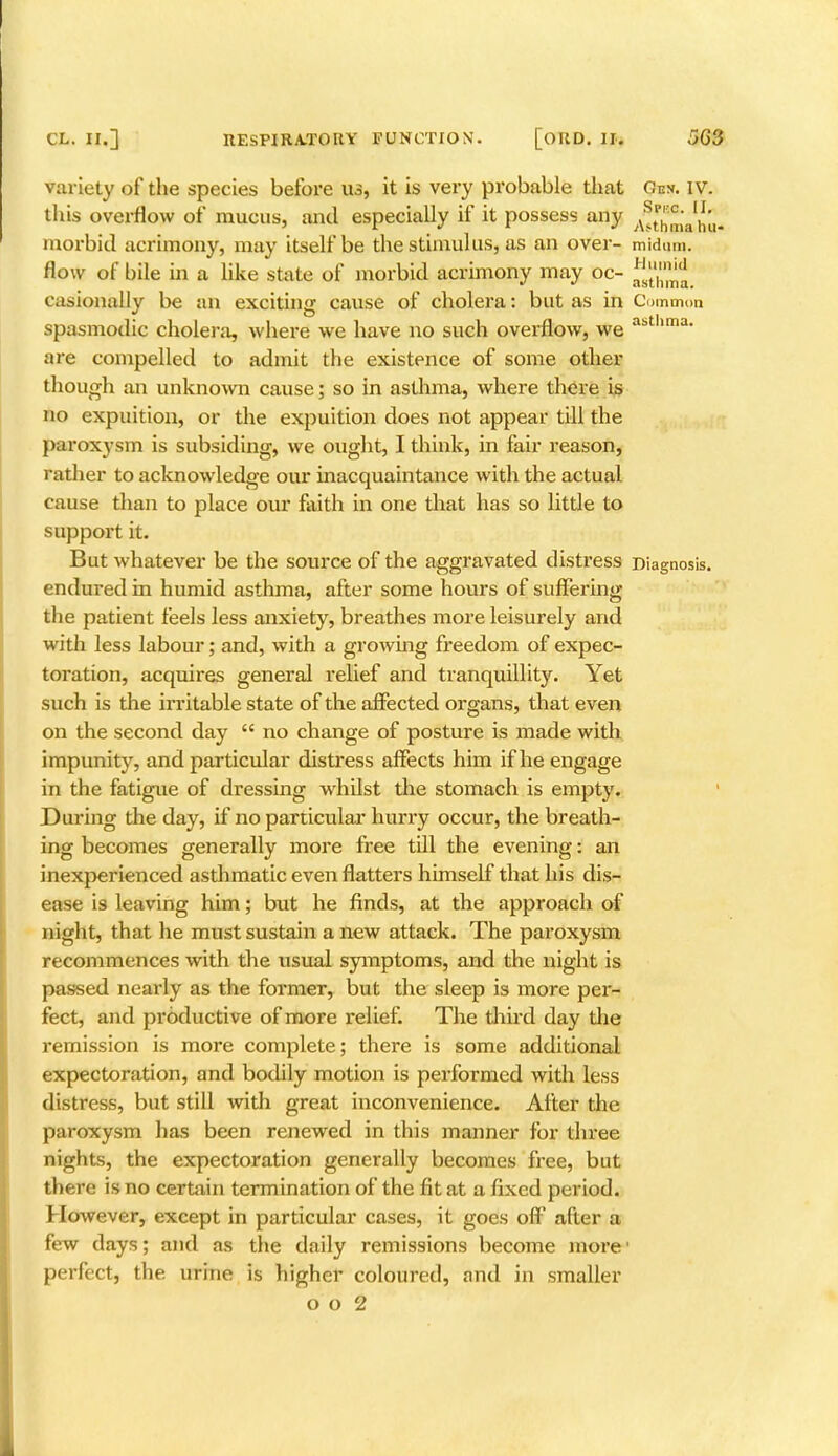 variety of the species before us, it is very probable that Gev. IV. this overflow of mucus, and especially if it possess any asthfm ^hu morbid acrimony, may itself be the stimulus, as an over- midum. flow of bile in a like state of morbid acrimony may oc- ^/^ casionally be an exciting cause of cholera: but as in Common spasmodic cholera, where we have no such overflow, we abt ima' are compelled to admit the existence of some other though an unknown cause; so in asthma, where there is no expuition, or the expuition does not appear till the paroxysm is subsiding, we ought, I think, in fair reason, father to acknowledge our inacquaintance with the actual cause than to place our faith in one that has so little to support it. But whatever be the source of the aggravated distress Diagnosis, endured in humid asthma, after some hours of suffering the patient feels less anxiety, breathes more leisurely and with less labour; and, with a growing freedom of expec- toration, acquires general relief and tranquillity. Yet such is the irritable state of the affected organs, that even on the second day  no change of posture is made with impunity, and particular distress affects him if he engage in the fatigue of dressing whilst the stomach is empty. During the day, if no particular hurry occur, the breath- ing becomes generally more free till the evening: an inexperienced asthmatic even flatters himself that his dis- ease is leaving him; but he finds, at the approach of night, that he must sustain a new attack. The paroxysm recommences with the usual symptoms, and the night is passed nearly as the former, but the sleep is more per- fect, and productive of more relief. The third day the remission is more complete; there is some additional expectoration, and bodily motion is performed with less distress, but still with great inconvenience. After the paroxysm has been renewed in this manner for three nights, the expectoration generally becomes free, but there is no certain termination of the fit at a fixed period. However, except in particular cases, it goes off after a few days; and as the daily remissions become more' perfect, the urine is higher coloured, and in smaller o o 2