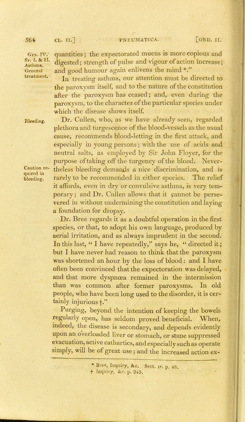 Gen. IV.' Sr. I. & II. Asthma. General treatment. Bleeding. Caution re- quired in bleeding. quantities; the expectorated mucus is more copious and digested; strength of pulse and vigour of action increase; and good humour again enlivens the mind *. In treating asthma, our attention must be directed to the paroxysm itself, and to the nature of the constitution after the paroxysm has ceased; and, even during the paroxysm, to the character-of the particular species under which the disease shows itself. Dr. Cullen, who, as we have already seen, regarded plethora and turgescence of the blood-vessels as the usual cause, recommends blood-letting in the first attack, and especially in young persons; with the use of acids and neutral salts, as employed by Sir John Floyer, for the purpose of taking off the turgency of the blood. Never- theless bleeding demands a nice discrimination, and is rarely to be recommended in either species. The relief it affords, even in dry or convulsive asthma, is very tem- porary ; and Dr. Cullen allows that it cannot be perse- vered in without undermining the constitution and laying a foundation for dropsy. Dr. Bree regards it as a doubtful operation in the first species, or that, to adopt his own language, produced by aerial irritation, and as always imprudent in the second. In this last,  I have repeatedly, says he,  directed it; but I have never had reason to think that the paroxysm was shortened an hour by the loss of blood: and I have often been convinced that the expectoration was delayed, and that more dyspnoea remained in the intermission than was common after former paroxysms. In old people, who have been long used to the disorder, it is cer- tainly injurious f. Purging, beyond the intention of keeping the bowels regularly open, has seldom proved beneficial. When, indeed, the disease is secondary, and depends evidendy upon an overloaded liver or stomach, or some suppressed evacuation, active cadiartics, and especially such as operate simply, will be of great use; and the increased action ex- * Bree, Iuquiry, &c. Sect. iv. p. 48. f Inquiry, &c. p. 245.