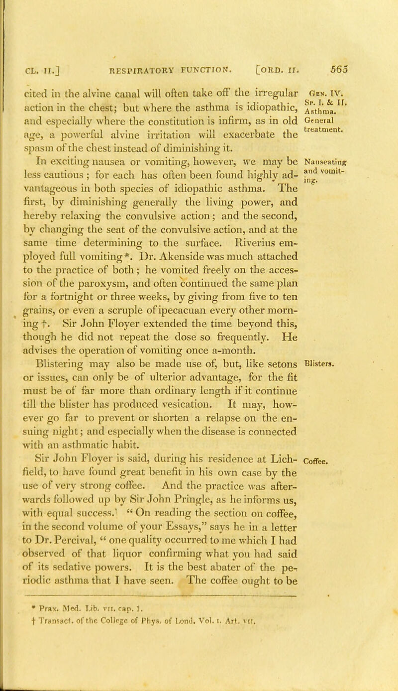 cited in the alvine canal will often take off the irregular Gen. iv. action in the chest; but where the asthma is idiopathic, Asthma/1 and especially where the constitution is infirm, as in old G<neral age, a powerful alvine irritation will exacerbate the Iedtment* spasm of the chest instead of diminishing it. In exciting nausea or vomiting, however, we may be Nauseating less cautious ; for each has often been found highly ad- vom,t vantageous in both species of idiopathic asthma. The first, by diminishing generally the living power, and hereby relaxing the convulsive action; and the second, by changing the seat of the convulsive action, and at the same time determining to the surface. Riverius em- ployed full vomiting *. Dr. Akenside was much attached to the practice of both; he vomited freely on the acces- sion of the paroxysm, and often continued the same plan for a fortnight or three weeks, by giving from five to ten grains, or even a scruple of ipecacuan every other morn- ing f. Sir John Floyer extended the time beyond this, though he did not repeat the dose so frequently. He advises the operation of vomiting once a-month. Blistering may also be made use of, but, like setons Blisters, or issues, can only be of ulterior advantage, for the fit must be of far more than ordinary length if it continue till the blister has produced vesication. It may, how- ever go far to prevent or shorten a relapse on the en- suing night; and especially when the disease is connected with an asthmatic habit. Sir John Floyer is said, during his residence at Lich- Coffee, field, to have found great benefit in his own case by the use of very strong coffee. And the practice was after- wards followed up by Sir John Pringle, as he informs us, with equal success.  On reading the section on coffee, in the second volume of your Essays, says he in a letter to Dr. Percival,  one quality occurred to me which I had observed of that liquor confirming what you had said of its sedative powers. It is the best abater of the per riodic asthma that I have seen. The coffee ought to be * Pra\. Med. Lib. vtt. cap. 1. f Transact, of the College of Phys, of l-ond. Vol. 1. Art. VII.