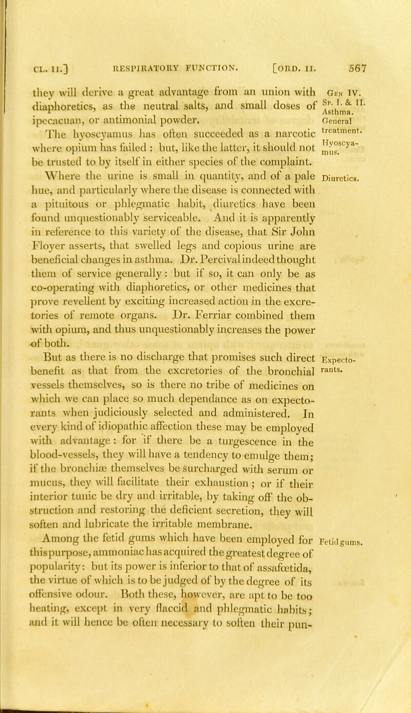 they will derive a great advantage from an union with Gen IV. diaphoretics, as the neutral salts, and small doses of ^tln™ IL ipecacuan, or antimonial powder. General The hyoscyamus has often succeeded as a narcotic treatment- where opium has failed : but, like the latter, it should not mu°scya~ be trusted to by itself in either species of the complaint. Where the urine is small in quantity, and of a pale Diuretics, hue, and particularly where the disease is connected with a pituitous or phlegmatic habit, diuretics have been found unquestionably serviceable. And it is apparently in reference to this variety of the disease, that Sir John Floyer asserts, that swelled legs and copious urine are beneficial changes in asthma. Dr. Percival indeed thought them of service generally: but if so, it can only be as co-operating with diaphoretics, or other medicines that prove revellent by exciting increased action in the excre- tories of remote organs. Dr. Ferriar combined them with opium, and thus unquestionably increases the power of both. But as there is no discharge that promises such direct Expecto- benefit as that from the excretories of the bronchial rants- vessels themselves, so is there no tribe of medicines on which we can place so much dependance as on expecto- rants when judiciously selected and administered. In every kind of idiopathic affection these may be employed with advantage: for if there be a turgescence in the blood-vessels, they will have a tendency to emulge them; if the bronchioe themselves be surcharged with serum or mucus, they will facilitate their exhaustion ; or if their interior tunic be dry and irritable, by taking off the ob- struction and restoring the deficient secretion, they will soften and lubricate the irritable membrane. Among the fetid gums which have been employed for Fetid gums, thispurpose, ammoniac has acquired the greatest degree of popularity: but its power is inferior to that of assafcetida, the virtue of which is to be judged of by the degree of its offensive odour. Both these, however, are apt to be too heating, except in very flaccid and phlegmatic habits; and it will hence be often necessary to soften their pun-