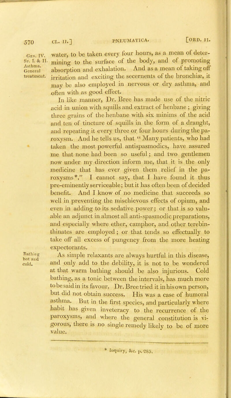 Gen. iv. water, to be taken every four hours, as a mean of deter- Sr. I. & il. mining to the surface of the body, and of promoting GeiSl absorption and exhalation. And as a mean of taking off treatment. imitation and exciting the secernents of the bronchiae, it may be also employed in nervous or dry asthma, and often with as good effect. In like manner, Dr. Bree has made use of the nitric acid in union with squills and extract of henbane ; giving three orains of the henbane with six minims of the acid and ten of tincture of squills in the form of a draught, and repeating it every three or four hours during the pa- roxysm. And he tells us, that  Many patients, who had taken the most powerful antispasmodics, have assured me that none had been so useful; and two gentlemen now under my direction inform me, that it is the only medicine that has ever given them relief in the pa- roxysms*. I cannot say, that I have found it thus pre-eminently serviceable; but it has often been of decided benefit. And I know of no medicine that succeeds so well in preventing the mischievous effects of opium, and even in adding to its sedative power; or that is so valu- able an adjunct in almost all anti-spasmodic preparations, and especially where ether, camphor, and other terebin- thinates are employed; or that tends so effectually to take off all excess of pungency from the more heating expectorants. hot and ^S sullP^e relaxants are always hurtful in this disease, cold. and only add to the debility, it is not to be wondered at that warm bathing should be also injurious. Cold bathing, as a tonic between the intervals, has much more to be said in its favour. Dr. Bree tried it in his own person, but did not obtain success. His was a case of humoral asthma. But in the first species, and particularly where habit has given inveteracy to the recurrence of the paroxysms, and where the general constitution is vi- gorous, there is no single remedy likely to be of more value.