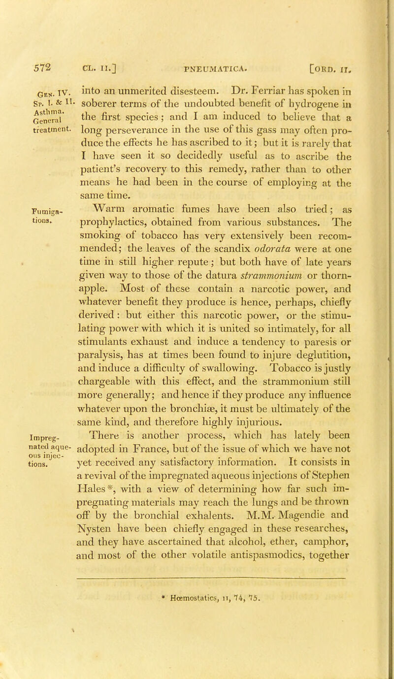 Asthma. General treatment. Fumiga- tions. Ges. TV. into an unmerited disesteem. Dr. Ferriar has spoken in Sr. I. & Tl. soberer terms of the undoubted benefit of hydrogene in the first species; and I am induced to believe that a long perseverance in the use of this gass may often pro- duce the effects he has ascribed to it; but it is rarely that I have seen it so decidedly useful as to ascribe the patient's recovery to this remedy, rather than to other means he had been in the course of employing at the same time. Warm aromatic fumes have been also tried; as prophylactics, obtained from various substances. The smoking of tobacco has very extensively been recom- mended; the leaves of the scandix odorata were at one time in still higher repute; but both have of late years given way to those of the datura strammonium or thorn- apple. Most of these contain a narcotic power, and whatever benefit they produce is hence, perhaps, chiefly derived : but either this narcotic power, or the stimu- lating power with which it is united so intimately, for all stimulants exhaust and induce a tendency to paresis or paralysis, has at times been found to injure deglutition, and induce a difficulty of swallowing. Tobacco is justly chargeable with this effect, and the strammonium still more generally; and hence if they produce any influence whatever upon the bronchia?, it must be ultimately of the same kind, and therefore highly injurious. There is another process, which has lately been nated aque- adopted in France, but of the issue of which we have not ous mjec- 1 . , . „ . „ . _ . yet received any satisfactory information. It consists m a revival of the impregnated aqueous injections of Stephen Flales*, with a view of determining how far such im- pregnating materials may reach the lungs and be thrown off by the bronchial exhalents. M.M. Magendie and Nysten have been chiefly engaged in these researches, and they have ascertained that alcohol, ether, camphor, and most of the other volatile antispasmodics, together Impreg- tions. * Hoemostatics, n, 74, 75.