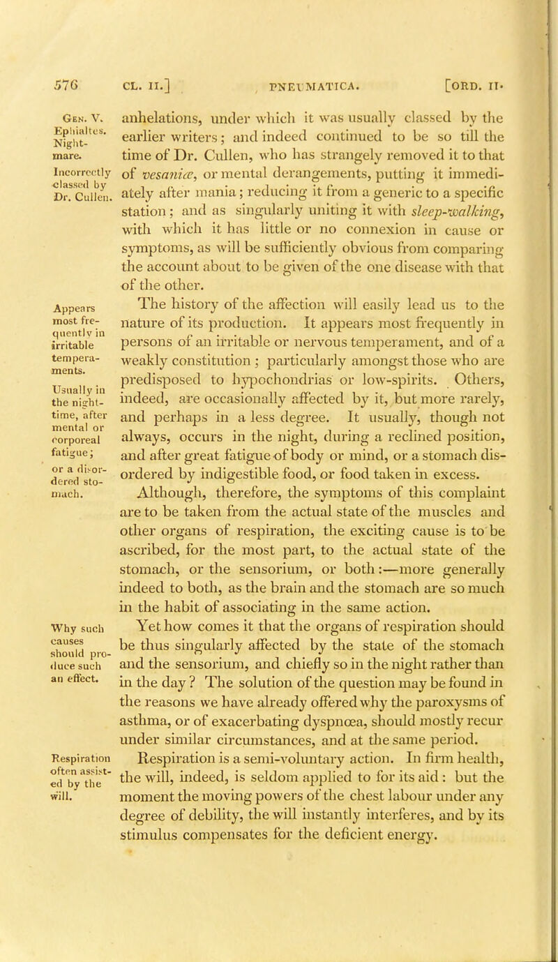 Gen. V. Epliialtos. Night- mare. Incorrectly classed by Dr. Cullen. Appears rriost fre- quently in irritable tempera- ments. Usually in the night- time, after mental or corporeal fatigue; or a disor- dered sto- mach. Why such causes should pro- duce such an effect. Respiration often assist- ed by the will. anhelations, under which it was usually classed by the earlier writers; and indeed continued to be so till the time of Dr. Cullen, who has strangely removed it to that of vesanice, or mental derangements, putting it immedi- ately after mania; reducing it from a generic to a specific station ; and as singularly uniting it with sleep-walking, with which it has little or no connexion in cause or symptoms, as will be sufficiently obvious from comparing the account about to be given of the one disease with that of the other. The history of the affection will easily lead us to the nature of its production. It appears most frequently in persons of an irritable or nervous temperament, and of a weakly constitution ; particularly amongst those who are predisposed to hypochondrias or low-spirits. Others, indeed, are occasionally affected by it, but more rarely, and perhaps in a less degree. It usually, though not always, occurs in the night, during a reclined position, and after great fatigue of body or mind, or a stomach dis- ordered by indigestible food, or food taken in excess. Although, therefore, the symptoms of this complaint are to be taken from the actual state of the muscles and other organs of respiration, the exciting cause is to be ascribed, for the most part, to the actual state of the stomach, or the sensorium, or both:—more generally indeed to both, as the brain and the stomach are so much in the habit of associating in the same action. Yet how comes it that the organs of respiration should be thus singularly affected by the state of the stomach and the sensorium, and chiefly so in the night rather than in the day ? The solution of die question may be found in the reasons we have already offered why the paroxysms of asthma, or of exacerbating dyspnoea, should mostly recur under similar circumstances, and at the same period. Respiration is a semi-voluntary action. In firm health, the will, indeed, is seldom applied to for its aid : but the moment the moving powers of the chest labour under any degree of debility, the will instantly interferes, and by its stimulus compensates for the deficient energy.