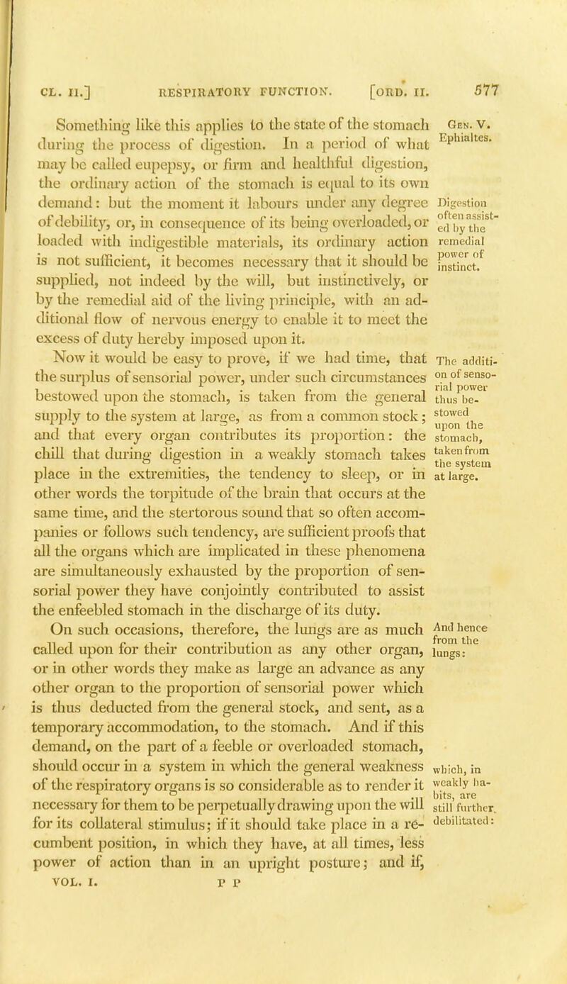 Something like this applies to the state of the stomach Gen. v. during the process of digestion. In a period of what EPhmltes- may he called eupepsy, or firm and healthful digestion, the ordinary action of the stomach is equal to its own demand: but the moment it labours under any degree Digestion of debility, or, in consequence of its being overloaded, or ^by theSt loaded with indigestible materials, its ordinary action remedial is not sufficient, it becomes necessary that it should be j^st;nct. supplied, not indeed by the will, but instinctively, or by the remedial aid of the living principle, with an ad- ditional flow of nervous enemy to enable it to meet the excess of duty hereby imposed upon it. Now it would be easy to prove, if we had time, that The additi- the surplus of sensorial power, under such circumstances °1of^so bestowed upon die stomach, is taken from the general thus be- supply to the system at lame, as from a common stock: stowed and that every organ contributes its proportion: the stomach, chill that during digestion in a wealdy stomach takes takenfl'm . ° °. . 17 . the system place m the extremities, the tendency to sleep, or m at large, other words the torpitude of the brain that occurs at the same time, and the stertorous sound that so often accom- panies or follows such tendency, are sufficient proofs that all the organs which are implicated in these phenomena are simultaneously exhausted by the proportion of sen- sorial power they have conjointly contributed to assist the enfeebled stomach in the discharge of its duty. On such occasions, therefore, the lungs are as much Am1 hence called upon for their contribution as any other organ, iungs: or in other words they make as large an advance as any other organ to the proportion of sensorial power which is thus deducted from the general stock, and sent, as a temporary accommodation, to the stomach. And if this demand, on the part of a feeble or overloaded stomach, should occur hi a system in which the general weakness which, in of the respiratory organs is so considerable as to render it weakly ha- nits Eire necessary for them to be perpetually drawing upon the will stin' further, for its collateral stimulus; if it should take place in a re- debilitated: cumbent position, in which they have, at all times, less power of action than in an upright posture; and if, vol. i. v p