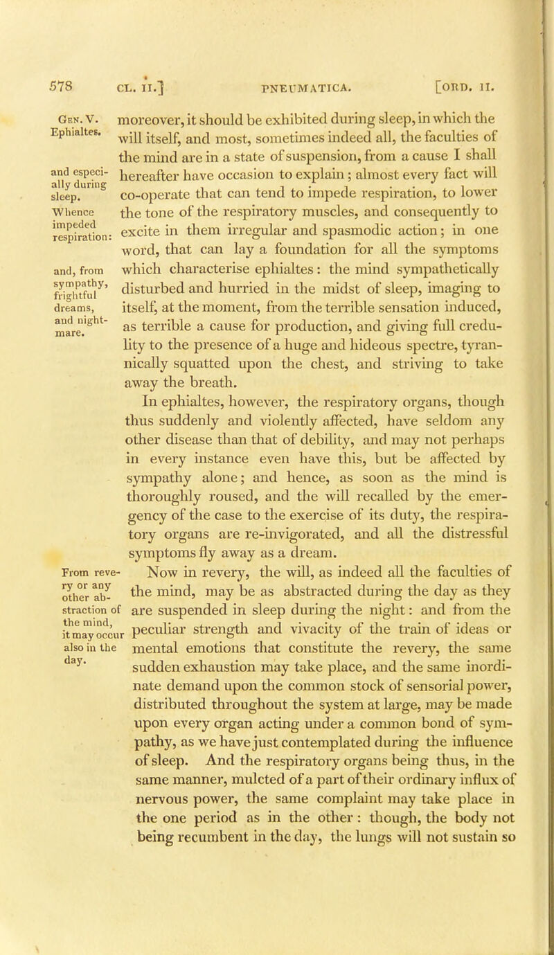 Gen.V. Ephialtes, and especi- ally during sleep. Whence impeded respiration and, from sympathy, frightful dreams, and night- mare. moreover, it should be exhibited during sleep, in which the will itself, and most, sometimes indeed all, the faculties of the mind are in a state of suspension, from a cause I shall hereafter have occasion to explain ; almost every fact will co-operate that can tend to impede respiration, to lower the tone of the respiratory muscles, and consequently to excite in them irregular and spasmodic action; in one word, that can lay a foundation for all the symptoms which characterise ephialtes: the mind sympathetically disturbed and hurried in the midst of sleep, imaging to itself, at the moment, from the terrible sensation induced, as terrible a cause for production, and giving full credu- lity to the presence of a huge and hideous spectre, tyran- nically squatted upon the chest, and striving to take away the breath. In ephialtes, however, the respiratory organs, though thus suddenly and violently affected, have seldom any other disease than that of debility, and may not perhaps in every instance even have this, but be affected by sympathy alone; and hence, as soon as the mind is thoroughly roused, and the will recalled by the emer- gency of the case to the exercise of its duty, the respira- tory organs are re-invigorated, and all the distressful symptoms fly away as a dream. Now in revery, the will, as indeed all the faculties of the mind, may be as abstracted during the day as they straction of are suspended in sleep during the night: and from the Jtmayoccur peculiar strength and vivacity of the train of ideas or also in the mental emotions that constitute the revery, the same sudden exhaustion may take place, and the same inordi- nate demand upon the common stock of sensorial power, distributed throughout the system at large, may be made upon every organ acting under a common bond of sym- pathy, as we have just contemplated during the influence of sleep. And the respiratory organs being thus, in the same manner, mulcted of a part of their ordinary influx of nervous power, the same complaint may take place in the one period as in the other: though, the body not being recumbent in the day, the lungs will not sustain so From reve- ry or any other ab- day