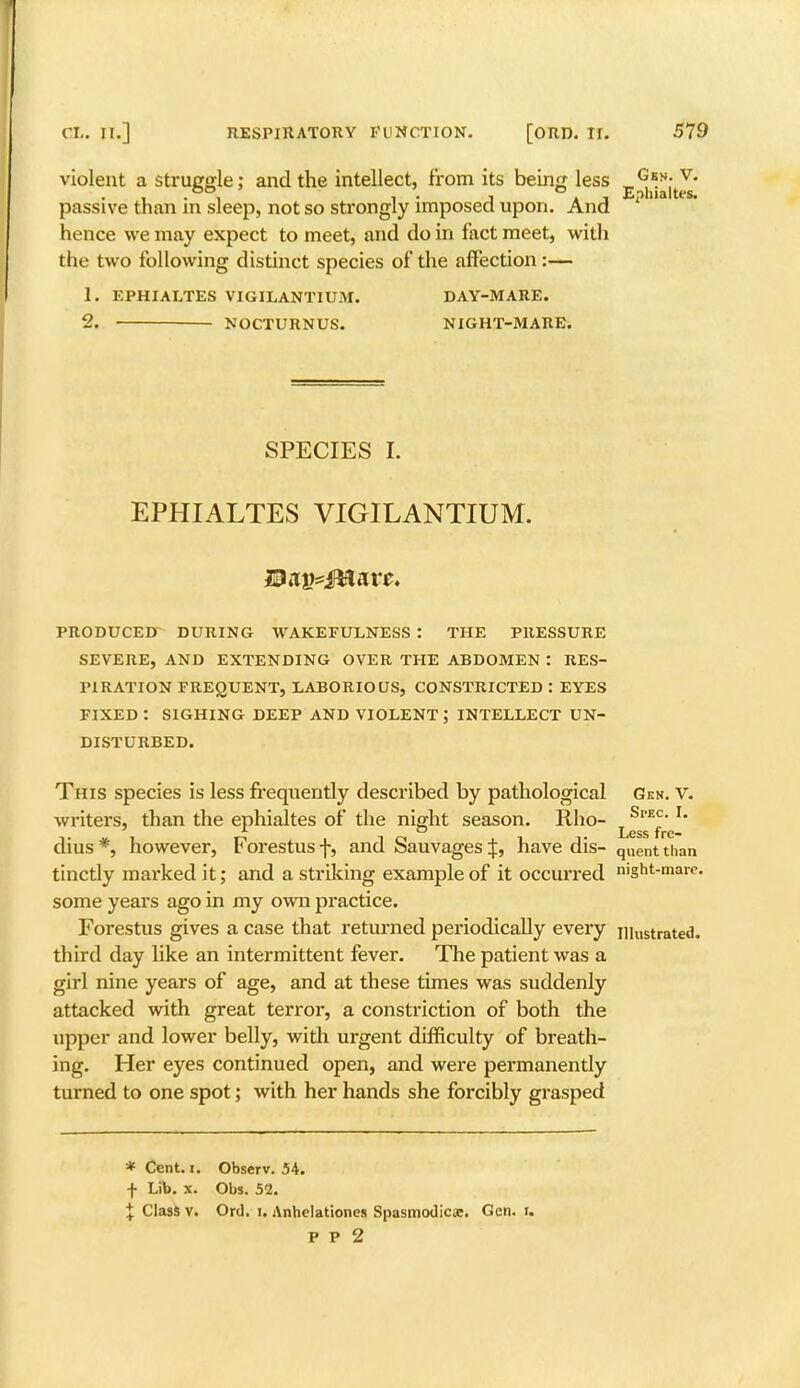 violent a struggle: and the intellect, from its being less ^V; v' passive than in sleep, not so strongly imposed upon. And 1 hence we may expect to meet, and do in fact meet, with the two following distinct species of the affection :— 1. EPHIALTES VIGILANTIUM. DAY-MARE. 2. — NOCTURNUS. NIGHT-31 ARE. SPECIES I. EPHIALTES VIGILANTIUM. PRODUCED DURING WAKEFULNESS : THE PRESSURE SEVERE, AND EXTENDING OVER THE ABDOMEN : RES- PIRATION FREQUENT, LABORIOUS, CONSTRICTED : EYES FIXED : SIGHING DEEP AND VIOLENT; INTELLECT UN- DISTURBED. This species is less frequently described by pathological Gex. v. writers, than the ephialtes of the night season. Rho- LSrE^' dius *, however, Forestus f, and Sauvages |, have dis- q„ent than tinctly marked it; and a striking example of it occurred mght-marc. some years ago in my own practice. Forestus gives a case that returned periodically every niustrated. third day like an intermittent fever. The patient was a girl nine years of age, and at these times was suddenly attacked with great terror, a constriction of both the upper and lower belly, with urgent difficulty of breath- ing. Her eyes continued open, and were permanently turned to one spot; with her hands she forcibly grasped * Cent. i. Observ. 54. f Lib. x. Obs. 52. + Class v. Ord. i. Anhclationes Spasmodic*. Gen. I. p p 2