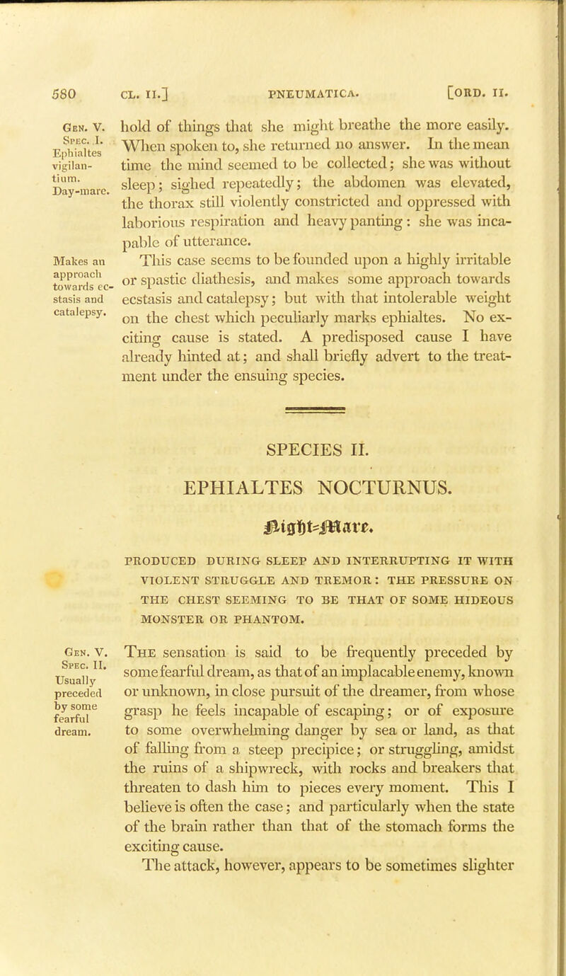 Gen. V. Spec. .1. Ephialtes vigilan- tium. Day-marc. Makes an approach towards eo stasis and catalepsy. hold of things that she might breathe the more easily. When spoken to, she returned no answer. In the mean time the mind seemed to be collected; she was without sleep; sighed repeatedly; the abdomen was elevated, the thorax still violently constricted and oppressed with laborious respiration and heavy panting : she was inca- pable of utterance. This case seems to be founded upon a highly irritable or spastic diathesis, and makes some approach towards ecstasis and catalepsy; but with that intolerable weight on the chest which peculiarly marks ephialtes. No ex- citing cause is stated. A predisposed cause I have already hinted at; and shall briefly advert to the treat- ment under the ensuing species. Gen. V. Spec. II. Usually preceded by some fearful dream. SPECIES II. EPHIALTES NOCTURNUS. PRODUCED DURING SLEEP AND INTERRUPTING IT WITH VIOLENT STRUGGLE AND TREMOR : THE PRESSURE ON THE CHEST SEEMING TO BE THAT OF SOME HIDEOUS MONSTER OR PHANTOM. The sensation is said to be frequently preceded by some fearful dream, as that of an implacable enemy, known or unknown, in close pursuit of the dreamer, from whose grasp he feels incapable of escaping; or of exposure to some overwhelming danger by sea or land, as that of falling from a steep precipice; or struggling, amidst the ruins of a shipwreck, with rocks and breakers that threaten to dash him to pieces every moment. This I believe is often the case; and particularly when the state of the brain rather than that of the stomach forms the exciting cause. The attack, however, appears to be sometimes slighter