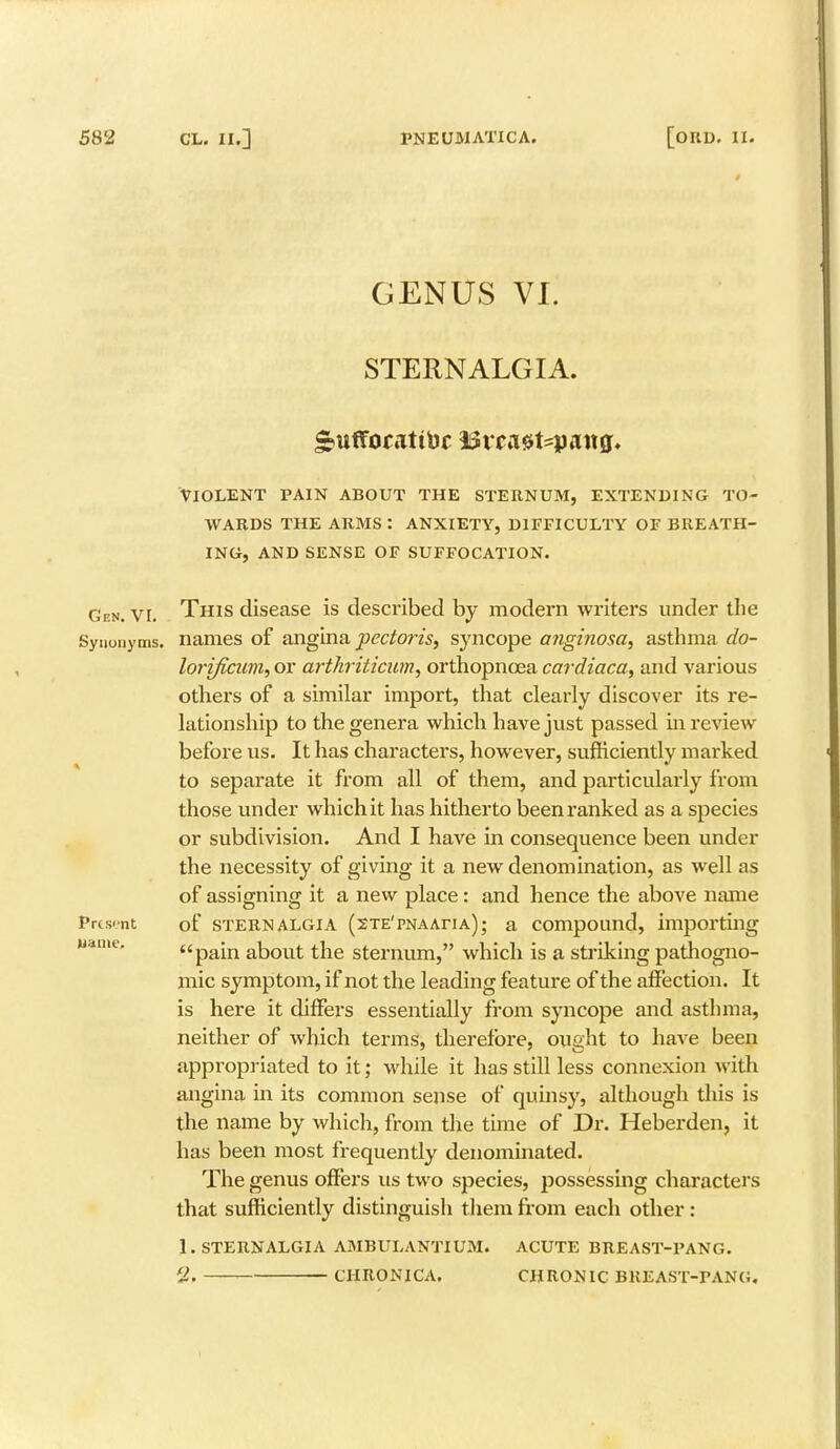 GENUS VI. STERNALGIA. gtiffocatitoc $3vcaet=jpait0. VIOLENT PAIN ABOUT THE STERNUM, EXTENDING TO- WARDS THE ARMS : ANXIETY, DIFFICULTY OF BREATH- ING, AND SENSE OF SUFFOCATION. Gen. vi. This disease is described by modern writers under the Synonyms, names of angina pectoris, syncope a?iginosa, asthma do- lorificum, or arthriticum, orthopncea cardiaca, and various others of a similar import, that clearly discover its re- lationship to the genera which have just passed in review before us. It has characters, however, sufficiently marked to separate it from all of them, and particularly from those under which it has hitherto been ranked as a species or subdivision. And I have in consequence been under the necessity of giving it a new denomination, as well as of assigning it a new place: and hence the above name Prcs-nt of sternalgia (sTE'PNAAriA); a compound, importing pain about the sternum, which is a striking pathogno- mic symptom, if not the leading feature of the affection. It is here it differs essentially from syncope and asthma, neither of which terms, therefore, ought to have been appropriated to it; while it has still less connexion with angina in its common sense of quinsy, although this is the name by which, from the time of Dr. Heberden, it has been most frequently denominated. The genus offers us two species, possessing characters that sufficiently distinguish them from each other : 1. STERNALGIA AMBULANTIUM. ACUTE BREAST-PANG. 2, CHRONICA. CHRONIC BKEAST-PANG. Maine.