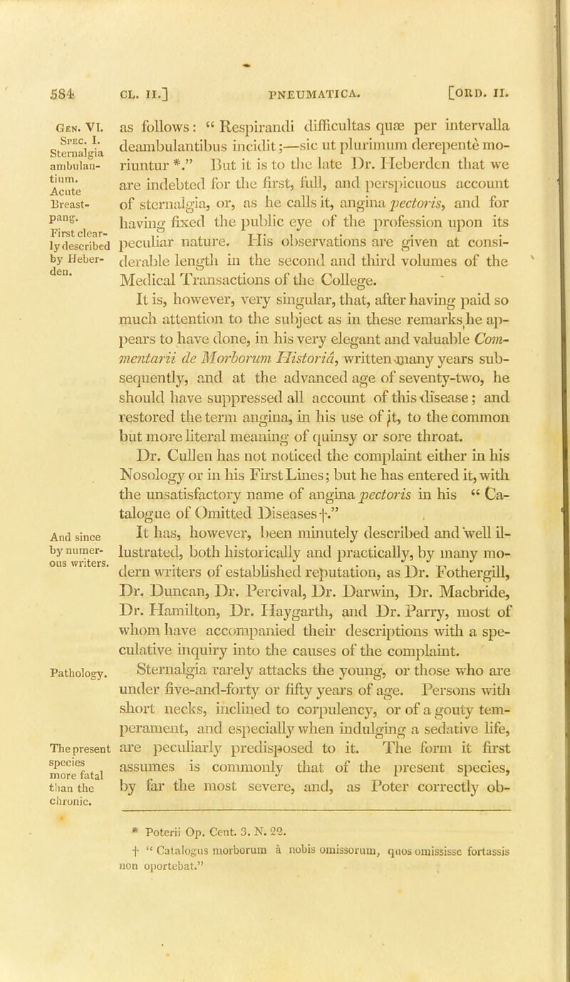 Gen. VI. Spec. I. Sternalgia ambulan- tium. Acute Breast- pang. First clear- ly described by Heber- den. And since by numer- ous writers. Pathology. The present species more fatal tiian the chronic. as follows: Respirandi difficultas quse per intervalla deambulantibus incidit;—sic ut plurimum derepente mo- riuntur *. But it is to the late Dr. Heberdcn that we are indebted for the first, full, and perspicuous account of sternalgia, or, as he calls it, angina jiectoris, and for having fixed the public eye of the profession upon its peculiar nature. His observations are given at consi- derable length in the second and third volumes of the Medical Transactions of the College. It is, however, very singular, that, after having paid so much attention to the subject as in these remarks he ap- pears to have done, in his very elegant and valuable Com- mentarii de Morborum Historic!, written >many years sub- sequently, and at the advanced age of seventy-two, he should have suppressed all account of this disease; and restored the term angina, hi his use of ft, to the common but more literal meaning of quinsy or sore throat. Dr. Cull en has not noticed the complaint either in his Nosology or in his First Lines; but he has entered it, with the unsatisfactory name of angina pectoris in his Ca- talogue of Omitted Diseases f. It has, however, been minutely described and well il- lustrated, both historically and practically, by many mo- dern writers of established reputation, as Dr. Fothergill, Dr. Duncan, Dr. Percival, Dr. Darwin, Dr. Macbride, Dr. Hamilton, Dr. Haygarth, and Dr. Parry, most of whom have accompanied their descriptions with a spe- culative inquiry into the causes of the complaint. Sternalgia rarely attacks the young, or those who are under five-and-forty or fifty years of age. Persons with short necks, inclined to corpulency, or of a gouty tem- perament, and especially when indulging a sedative life, are peculiarly predisposed to it. The form it first assumes is commonly that of the present species, by far the most severe, and, as Poter correctly ob- * Poterii Op. Cent. 3. N. 22. f Catalogus morborum a nobis uinissoruui, quos omississc fortassis non oportebat.