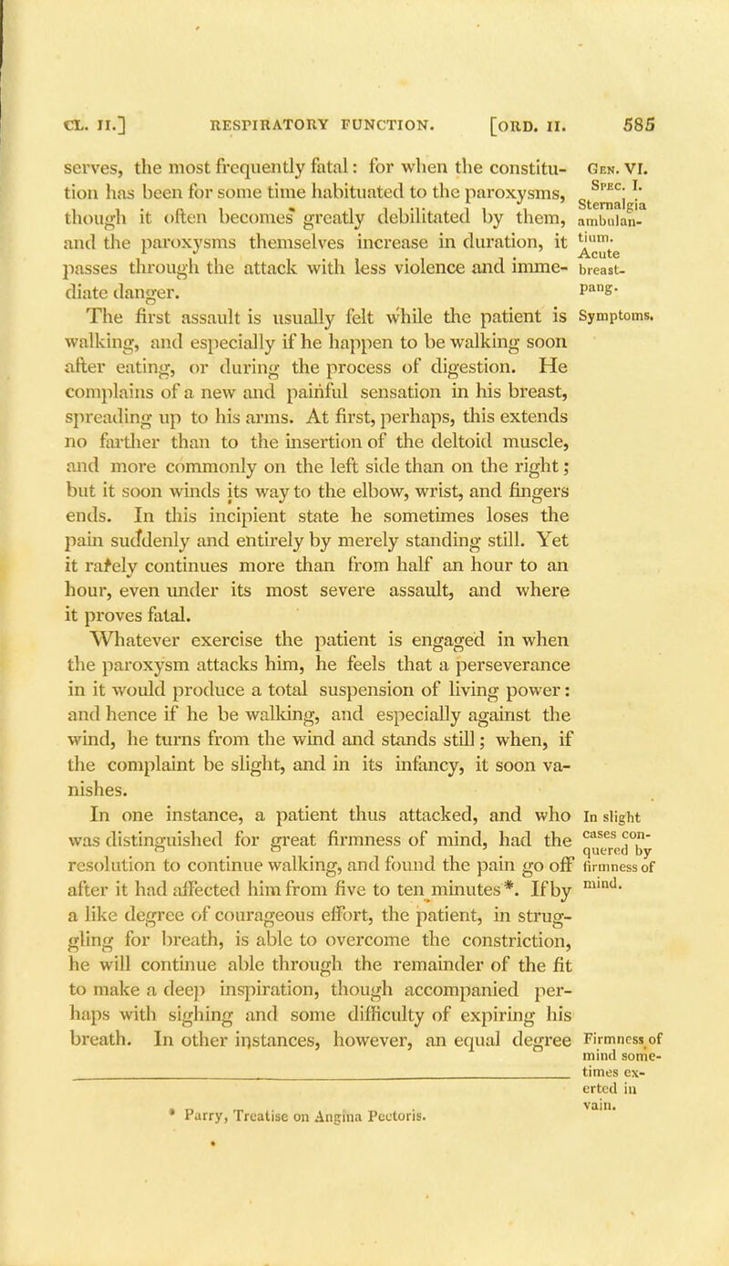 serves, the most frequently fatal: for when the constitu- Gen. VI. tion has been for some time habituated to the paroxysms, Spec. I. though it often becomes* greatly debilitated by them, !m2'.a and the paroxysms themselves increase in duration, it ^mt'e passes through the attack with less violence and imme- breast- diate danger. pans- The first assault is usually felt while the patient is Symptoms, walking, and especially if he happen to be walking soon after eating, or during the process of digestion. He complains of a new and painful sensation in his breast, spreading up to his arms. At first, perhaps, this extends no farther than to the insertion of the deltoid muscle, and more commonly on the left side than on the right; but it soon winds its way to the elbow, wrist, and fingers ends. In this incipient state he sometimes loses the pain suddenly and entirely by merely standing still. Yet it rafely continues more than from half an hour to an hour, even under its most severe assault, and where it proves fatal. Whatever exercise the patient is engaged in when the paroxysm attacks him, he feels that a perseverance in it would produce a total suspension of living power: and hence if he be walking, and especially against the wind, he turns from the wind and stands still; when, if the complaint be slight, and in its infancy, it soon va- nishes. In one instance, a patient thus attacked, and who in slight was distinguished for great firmness of mind, had the cases <r0' « O , 3 quered by resolution to continue walking, and found the pain go off firmness of after it had affected him from five to ten minutes*. If by mlnd* a like degree of courageous effort, the patient, in strug- gling for bi-eath, is able to overcome the constriction, he will continue able through the remainder of the fit to make a deep inspiration, though accompanied per- haps with sighing and some difficulty of expiring his breath. In other instances, however, an equal degree Firmness o) mind some Purry, Treatise on Angina Pectoris. times ex- erted in vain.