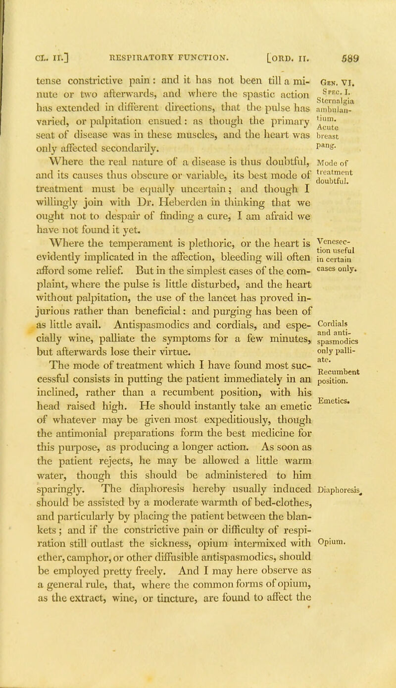 tense constrictive pain : and it has not been till a mi- Gen. vi. nute or two afterwards, and where the spastic action g^^1* has extended in different directions, that the pulse has ambulan- varied, or palpitation ensued: as though the primary ^™* seat of disease was in these muscles, and the heart was breast only affected secondarily. pas- Where the real nature of a disease is thus doubtful, Mode of and its causes thus obscure or variable, its best mode of j'ea'me.nt i 11 . , ! , T doubtful, treatment must be equally uncertain; and though I willingly join with Dr. Heberden in thinking that we ought not to despair of finding a cure, I am afraid we have not found it yet. Where the temperament is plethoric, or the heart is Venesec- ^ evidently implicated in the affection, bleeding will often jn certain afford some relief. But in the simplest cases of the com- Gases on'y* plaint, where the pulse is little disturbed, and the heart without palpitation, the use of the lancet has proved in- jurious rather than beneficial: and purging has been of as little avail. Antispasmodics and cordials, and espe- Cordials cially wine, palliate the symptoms for a few minutes, spasmodlcs but afterwards lose their virtue. °n'y Palli- The mode of treatment which I have found most sue- „ ' , „ . . , . . Recumbent cesstul consists m putting the patient immediately in an position, inclined, rather than a recumbent position, with his head raised high. He should instantly take an emetic of whatever may be given most expeditiously, though the antimonial preparations form the best medicine for this purpose, as producing a longer action. As soon as the patient rejects, he may be allowed a little warm water, though this should be administered to him sparingly. The diaphoresis hereby usually induced Diapboresis, should be assisted by a moderate warmth of bed-clothes, and particularly by placing the patient between the blan- kets ; and if the constrictive pain or difficulty of respi- ration still outlast the sickness, opium intermixed with Opium, ether, camphor, or other diffusible antispasmodics, should be employed pretty freely. And I may here observe as a genei-al rule, that, where the common forms of opium, as the extract, wine, or tincture, are found to affect the Emetics.