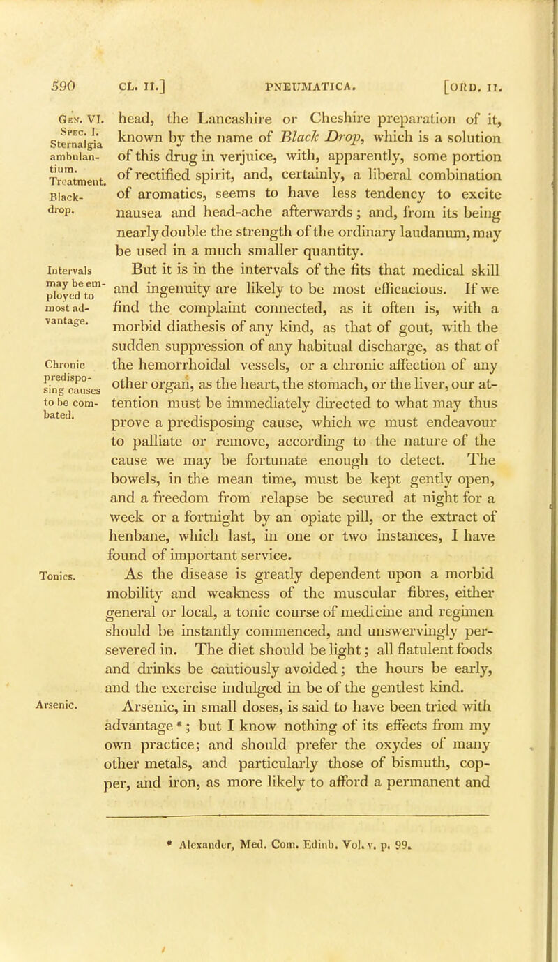 Gem. VI. Spec. I. Sternalgia ambulan- tin in. Treatment Black- drop. Intervals most ad. vantage Chronic predispo- sing causes to be com- bated. head, the Lancashire or Cheshire preparation of it, known by the name of Black Drop, which is a solution of this drug in verjuice, with, apparently, some portion of rectified spirit, and, certainly, a liberal combination of aromatics, seems to have less tendency to excite nausea and head-ache afterwards; and, from its being nearly double the strength of the ordinary laudanum, may be used in a much smaller quantity. But it is in the intervals of the fits that medical skill ployed6to anc* ingeuuity are likely to be most efficacious. If we find the complaint connected, as it often is, with a morbid diathesis of any kind, as that of gout, with the sudden suppression of any habitual discharge, as that of the hemorrhoidal vessels, or a chronic affection of any other organ, as the heart, the stomach, or the liver, our at- tention must be immediately directed to what may thus prove a predisposing cause, which we must endeavour to palliate or remove, according to the nature of the cause we may be fortunate enough to detect. The bowels, in the mean time, must be kept gently open, and a freedom from relapse be secured at night for a week or a fortnight by an opiate pill, or the extract of henbane, which last, in one or two instances, I have fbimd of important service. As the disease is greatly dependent upon a morbid mobility and weakness of the muscular fibres, either general or local, a tonic course of medicine and regimen should be instantly commenced, and unswervingly per- severed in. The diet should be light; all flatulent foods and drinks be cautiously avoided; the hours be early, and the exercise indulged in be of the gentlest kind. Arsenic, in small doses, is said to have been tried with advantage * ; but I know nothing of its effects from my own practice; and should prefer the oxydes of many other metals, and particularly those of bismuth, cop- per, and iron, as more likely to afford a permanent and Tonics. Arsenic. * Alexander, Med. Com. Edinb. Vol. v. p. 99.