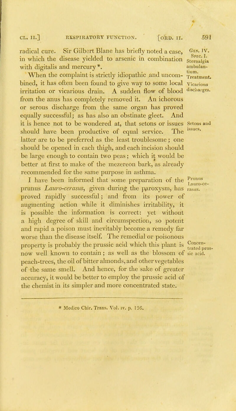 radical cure. Sir Gilbert Blane has briefly noted a case, Gen- ,v- in which the disease yielded to arsenic in combination sternaigVa with digitalis and mercury*. ambalan- When the complaint is strictly idiopathic and uncom- Treatment, bined, it has often been found to give way to some local vicarious irritation or vicarious drain. A sudden flow of blood disc!ianjes. from the anus has completely removed it. An ichorous or serous discharge from the same organ has proved equally successful; as has also an obstinate gleet. And it is hence not to be wondered at, that setons or issues Setons and should have been productive of equal service. The lssues* latter are to be preferred as the least troublesome; one should be opened in each thigh, and each incision should be large enough to contain two peas; which it would be better at first to make of the mezereon bark, as already recommended for the same purpose in asthma. I have been informed that some preparation of the Pn,m,s _ . *■ 1 Lauro-ce- prunus Lauro-cei-asns, given during the paroxysm, has rasus. proved rapidly successful; and from its power of augmenting action while it diminishes irritability, it is possible the information is correct: yet without a high degree of skill and circumspection, so potent and rapid a poison must inevitably become a remedy far worse than the disease itself. The remedial or poisonous property is probably the prussic acid which this plant is ^°ed prns now well known to contain; as well as the blossom of sic acid. peach-trees, the oil of bitter almonds, and other vegetables of the same smell. And hence, for the sake of greater accuracy, it would be better to employ the prussic acid of the chemist in its simpler and more concentrated state. * Medico Chir. Trans. Vol. iv. p. 13C,