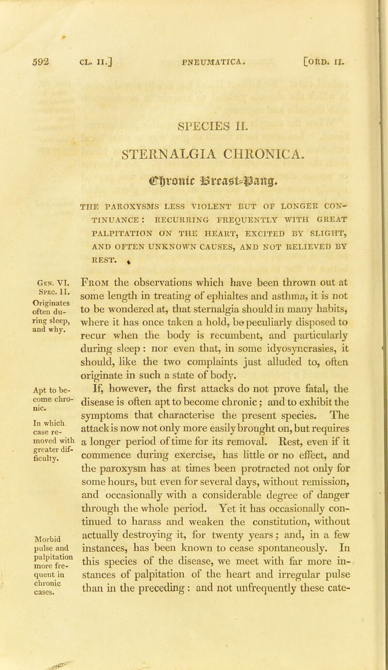SPECIES II. STERNALGIA CHRONICA. Tronic i$vea$UXU\tQ. Gen. VI. Spec. II. Originates often du- ring sleep, and why. Apt to be- come chro- nic. In which case re- moved with greater dif- ficulty. Morbid pulse and palpitation more fre- quent in chronic cases. THE PAROXYSMS LESS VIOLENT BUT OF LONGER CON- TINUANCE : RECURRING FREQUENTLY WITH GREAT PALPITATION ON THE HEART, EXCITED BY SLIGHT, AND OFTEN UNKNOWN CAUSES, AND NOT RELIEVED BY REST. * From the observations which have been thrown out at some length in treating of ephialtes and asthma, it is not to be wondered at, that sternalgia should in many habits, where it has once taken a hold, bo peculiarly disposed to recur when the body is recumbent, and particularly during sleep: nor even that, in some idyosyncrasies, it should, like the two complaints just alluded to, often originate in such a state of body. If, however, the first attacks do not prove fatal, the disease is often apt to become chronic; and to exhibit the symptoms that characterise the present species. The attack is now not only more easily brought on, but requires a longer period of time for its removal. Rest, even if it commence during exercise, has little or no effect, and the paroxysm has at times been protracted not only for some hours, but even for several days, without remission, and occasionally with a considerable degree of danger through the whole period. Yet it has occasionally con- tinued to harass and weaken the constitution, without actually destroying it, for twenty years; and, in a few instances, has been known to cease spontaneously. In this species of the disease, we meet with far more in- stances of palpitation of the heart and irregular pulse than in the preceding: and not unfrequently these cate-