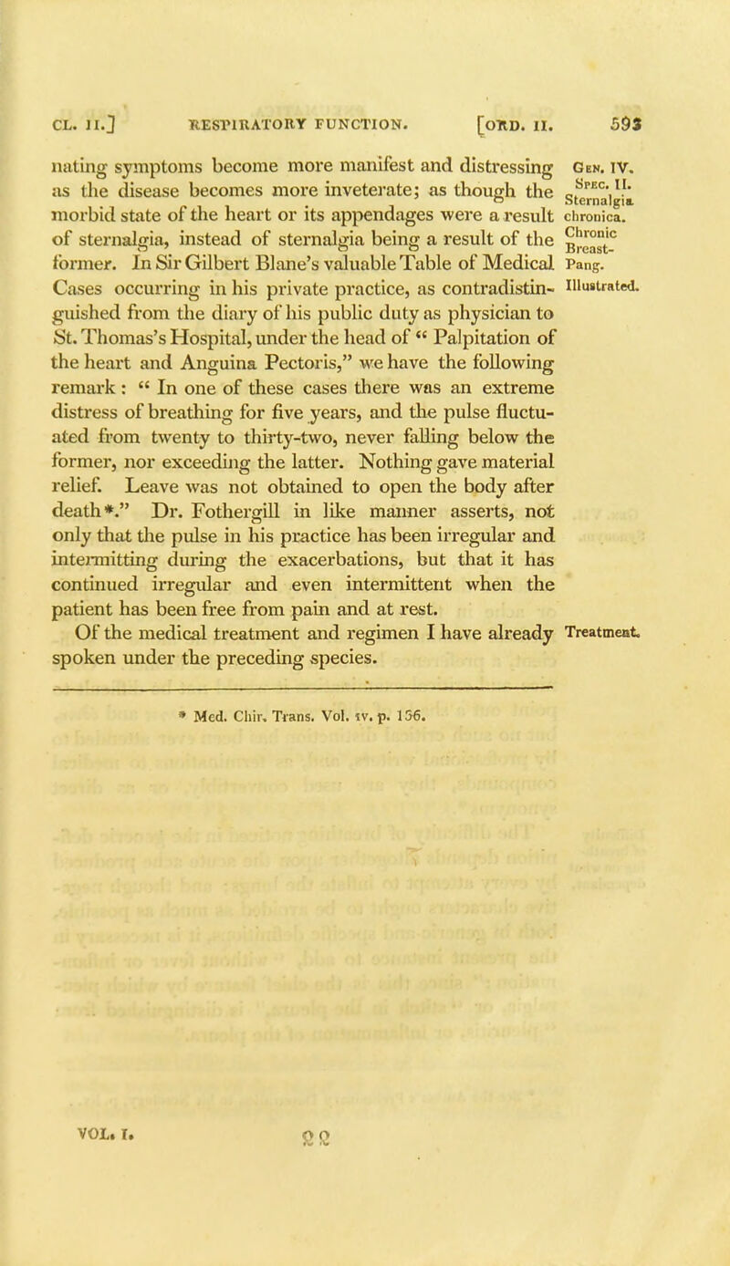 nating symptoms become more manifest and distressing Gen. iv. as die disease becomes more inveterate; as though the Sterna'|gia. morbid state of the heart or its appendages were a result chronica, of sternalgia, instead of sternalgia being a result of the g^™10 former. In Sir Gilbert Blane's valuable Table of Medical Pang. Cases occurring in his private practice, as contradistin- Illustrated, guished from the diary of his public duty as physician to iSt. Thomas's Hospital, under the head of Palpitation of the heart and Anguina Pectoris, we have the following remark : In one of these cases there was an extreme distress of breathing for five years, and the pulse fluctu- ated from twenty to thirty-two, never falling below the former, nor exceeding the latter. Nothing gave material relief. Leave was not obtained to open the body after death*. Dr. Fothergill in like manner asserts, not only that die pulse in his practice has been irregular and intermitting during the exacerbations, but that it has continued irregular and even intermittent when the patient has been free from pain and at rest. Of the medical treatment and regimen I have already Treatment, spoken under the preceding species. • Med. Chir. Trans. Vol. iv. p. 156. VOL* I.