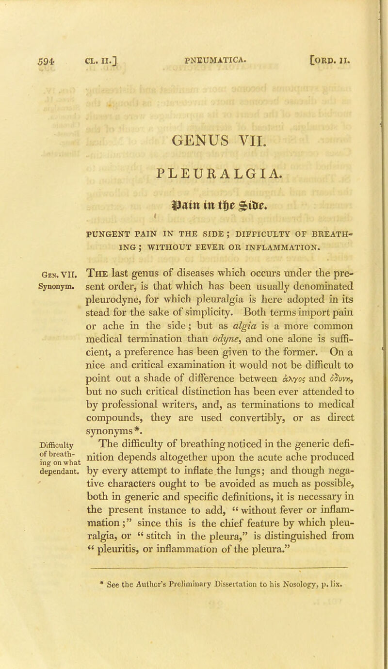 GENUS VII. PLEURALGIA. Uatit in tf)e gibe. PUNGENT PAIN IN THE SIDE ; DIFFICULTY OF BREATH- ING ; WITHOUT FEVER OR INFLAMMATION. Gen. VII. The last genus of diseases which occurs under the pre- Synonym. sent order, is that which has been usually denominated pleurodyne, for which pleuralgia is here adopted in its stead for the sake of simplicity. Both terms import pain or ache in the side; but as algia is a more common medical termination than odyne, and one alone is suffi- cient, a preference has been given to the former. On a nice and critical examination it would not be difficult to point out a shade of difference between axyog and oSi/wj, but no such critical distinction has been ever attended to by professional writers, and, as terminations to medical compounds, they are used convertibly, or as direct synonyms *. Difficulty The difficulty of breathing noticed in the generic defi- of breath- nition depends altogether upon the acute ache produced ing on what r o _ tr r dependant, by every attempt to inflate the lungs; and though nega- tive characters ought to be avoided as much as possible, both in generic and specific definitions, it is necessary in the present instance to add,  without fever or inflam- mation ; since this is the chief feature by which pleu- ralgia, or  stitch in the pleura, is distinguished from  pleuritis, or inflammation of the pleura. * See the Author's Preliminary Dissertation to his Nosology, p. lis.