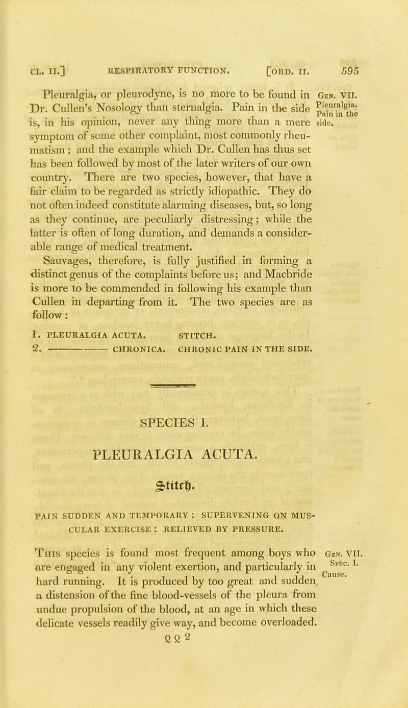Pleuralgia, or pleurodyne, is no more to be found in Gem. vii. Dr. Cullen's Nosology than sternalgia. Pain in the side P'«ur.a1^. . , . , Vain in the is, in his opinion, never any thmg more than a mere side, symptom of some other complaint, most commonly rheu- matism ; and the example which Dr. Cullen has thus set has been followed by most of the later writers of our own country. There are two species, however, that have a fair claim to be regarded as strictly idiopathic. They do not often indeed constitute alarming diseases, but, so long as they continue, are peculiarly distressing; while the latter is often of long duration, and demands a consider- able range of medical treatment. Sauvages, therefore, is fully justified in forming a distinct genus of the complaints before us; and Macbride is more to be commended in following his example than Cullen in departing from it. The two species are as follow: 1. PLEURALGIA ACUTA. STITCH. 2. CHRONICA. CHRONIC PAIN IN THE SIDE. SPECIES I. PLEURALGIA ACUTA. Stitct). PAIN SUDDEN AND TEMPORARY : SUPERVENING ON MUS- CULAR EXERCISE : RELIEVED BY PRESSURE. This species is found most frequent among boys who Gen. VII. are engaged in any violent exertion, and particularly in Sl'ECl ** hard running. It is produced by too great and sudden, a distension of the fine blood-vessels of the pleura from undue propulsion of the blood, at an age in which these delicate vessels readily give way, and become overloaded. 222