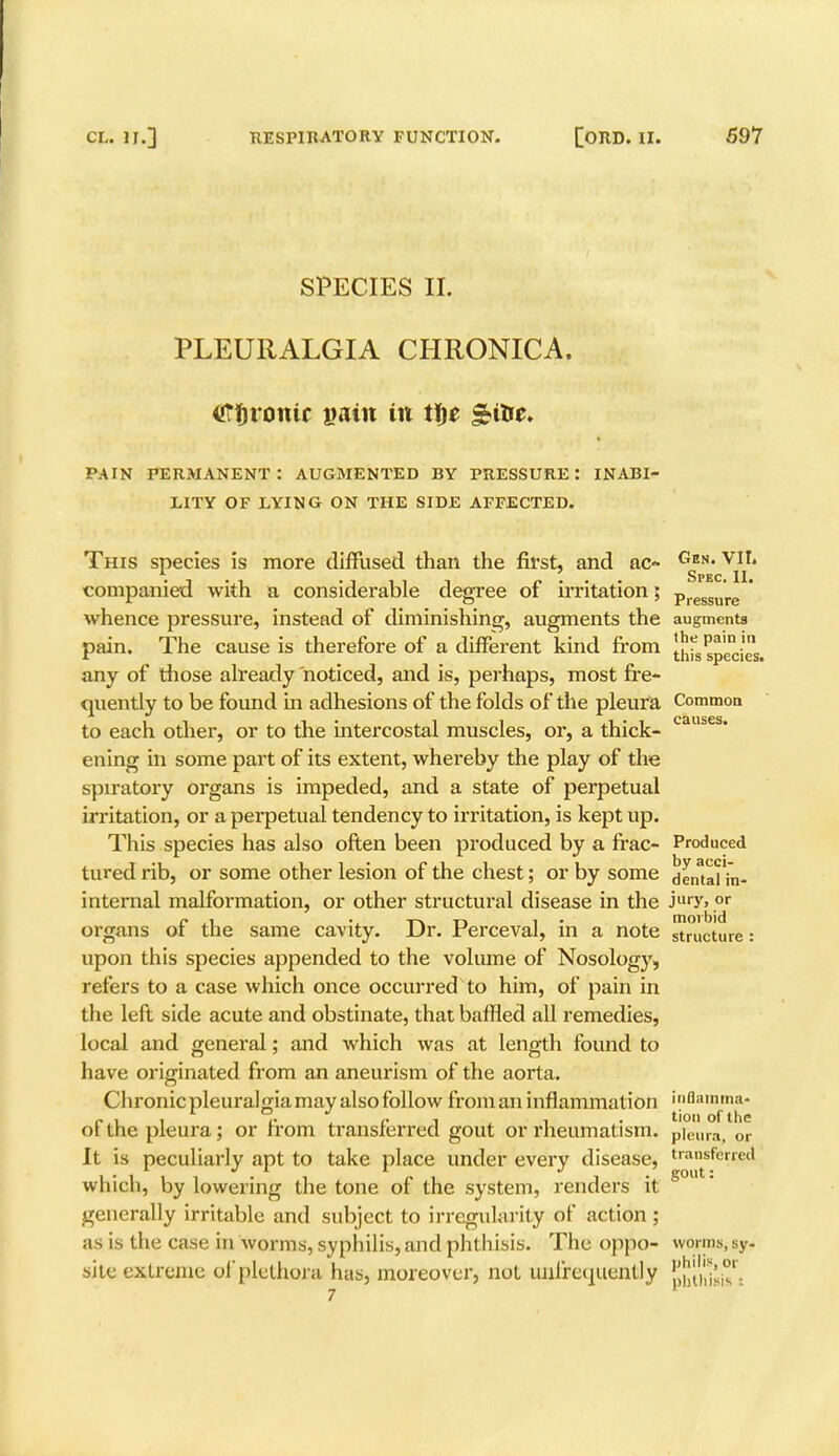 SPECIES II. PLEURALGIA CHRONICA, tffjromc pain in tf)e PAIN PERMANENT : AUGMENTED BY PRESSURE: INABI- LITY OF LYING ON THE SIDE AFFECTED. This species is more diffused, than the first, and ac- Gen- viI» . Spec. II companied with a considerable degree of irritation; Pressure  whence pressure, instead of diminishing, augments the augments pain. The cause is therefore of a different kind from this species, any of those already noticed, and is, perhaps, most fre- quently to be found in adhesions of the folds of the pleura Common to each other, or to the intercostal muscles, or, a thick- caus s ening in some part of its extent, whereby the play of the spiratory organs is impeded, and a state of perpetual irritation, or a perpetual tendency to irritation, is kept up. This species has also often been produced by a frac- Produced tured rib, or some other lesion of the chest; or by some dental in- internal malformation, or other structural disease in the Jury» .or organs of the same cavity. Dr. Perceval, in a note Structure: upon this species appended to the volume of Nosology, refers to a case which once occurred to him, of pain in the left side acute and obstinate, that baffled all remedies, local and general; and which was at length found to have originated from an aneurism of the aorta. Chronic pleuralgia may also follow from an inflammation 'flanima- ofthe pleura; or from transferred gout or rheumatism. pieura; or It is peculiarly apt to take place under every disease, transferred which, by lowering the tone of the system, renders it S°Ut' generally irritable and subject to irregularity of action ; as is the case in worms, syphilis, and phthisis. The oppo- worms, sy- site extreme of plethora has, moreover, not uiifrcquently !^[|',^°' . 7
