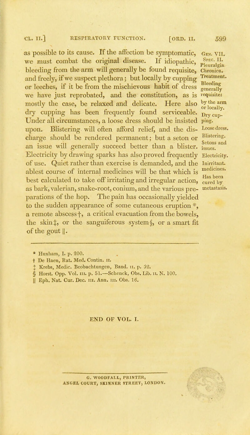 as possible to its cause. If the affection be symptomatic, gen. vii. we must combat the original disease. If idiopathic, J.FEC\U.' bleeding from the arm will generally be round requisite, Chronica, and freely, if we suspect plethora; but locally by cupping Treatnient' or leeches, if it be from the mischievous habit of dress generally we have just reprobated, and the constitution, as is requisite: mostly the case, be relaxed and delicate. Here also ^^{Jy111 dry cupping has been frequently found serviceable. Dry cup- Under all circumstances, a loose dress should be insisted ping, upon. Blistering will often afford relief, and the dis- Loose dress, charge should be rendered permanent; but a seton or Blistenn£- an issue will generally succeed better than a blister, issues! Electricity by drawing sparks has also proved frequently Electricity, of use. Quiet rather than exercise is demanded, and the inirritant. ablest course of internal medicines will be that which is medicines* best calculated to take off irritating and irregular action, cureci by as bark, valerian, snake-root, conium, and the various pre- metastasis, parations of the hop. The pain has occasionally yielded to the sudden appearance of some cutaneous eruption *, a remote abscess f, a critical evacuation from the bowels, the skin J, or the sanguiferous system §, or a smart fit of the gout ||. * Huxham, I. p. 200. t De Haen, Rat. Med. Contin. II. + Krebs, Medic. Beobachtungen, Band. u. p. 32. § Horst Opp. Vol. in. p. 51.—Schenck, Obs. Lib. II. N. 100. || Eph. Nat. Cur. Dec. in. Ann. in. Obs. 16. END OF VOL. I. G. WOODFAI.L, PRINTER, ANGEI, COURT, SKINNER STREET, LONDON.
