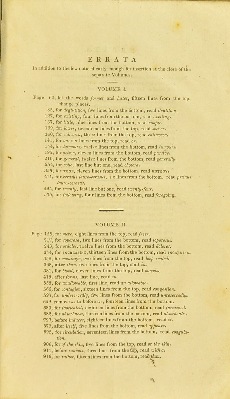 In addition to the few noticed early enough for insertion at the close of the separate Volumes. VOLUME L Page 60, let the words former and latter, fifteen lines from the top, change places. 83, for deglutition, five lines from the hottom, read dentition. 12, for existing, four lines from the bottom, read exciting. 137, for little, nine lines from the bottom, read simple. 139, for lower, seventeen lines from the top, read soever. 140, for calicorca, three lines from the top, read callicocca. 141, for on, six lines from the top, read or. 144, for humours, twelve lines from the bottom, read tumours. 195, for active, eleven lines from the bottom, read passive. '210, for general, twelve lines from the bottom, read generally. 254, for colic, last line but one, read cholera. 355, for tone, eleven lines from the bottom, read entony. 411, for cerasus lauro-cerasus, six lines from the bottom, read prunus' lauro-cerasus. I 494, for twenty, last line but one, read twenty-four. 575, for follotving, four lines from the bottom, read foregoing. VOLUME II. Page 158, for mere, eight lines from the top, read freer. 217, for soporosa, two lines from the bottom, read soporosus. 243, for ordoles, twelve lines from the bottom, read dolores. 244, for increasing, thirteen lines from the bottom, read incajinino. 35S, for meningic, two lines from the top, read deep-seated. 368, after than, five lines from the top, omit in. 381, for blood, eleven lines from the top, read bowels. 415, after forms, last line, read in. 555, for unallowable, first line, read an allowable. 566, for contagion, sixteen lines from the top, read congestion. 597, for undeservedly, five lines from the bottom, read 7inreservedly, 659, remove as to before we, fourteen lines from the bottom. 680, for fabricated, eighteen lines from the bottom, read furnished. 682, for absorbness, thirteen lines from the bottom, read absorbents. 797, before induces, eighteen lines from the bottom, read it. 873, after itself, five lines from the bottom, read appears. 893, for circulation, seventeen lines from the bottom, read coagula-. tion. 906, for of the sliin, five lines from the top, read or the shin. 911, before sanious, three lines from the top, read with a. 916, for rather, fifteen lines from the bottom, readthan.